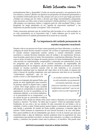 Boletín Informativo número 74
         profundamente libre y disponible? ¿Cuido mi oración personal y mi experiencia de fe
         con esfuerzo y ánimo? ¿Recibo con apertura las propuestas de formación permanente o
         las considero irrelevantes para mi vida, porque creo que ya sé lo que tengo que hacer?
         ¿Trabajo con entrega por los niños y jóvenes que tengo encomendados, preparando
         cada encuentro con ellos como si fuera el primero? ¿Siento plenitud o vivo medianías?
         ¿Me preparo con esperanza, ánimo y exigencia para mi vida escolapia? Éstas y otras
         preguntas las tengo planteadas en mi “agenda de renovación espiritual” y las
         respuestas me pueden ayudar a recuperar “tono vocacional”.

         Todos conocemos personas que de verdad han sido fecundas en su vida escolapia, en
         su vida comunitaria, en su trayectoria vital. Y todos sabemos que la razón de su
         fecundidad está en el cuidado permanente de la razón de su vocación.


                                  2 - La importancia del cuidado permanente de
                                                         nuestra respuesta vocacional.
         Nuestra vida es un proceso en el que vamos pasando por fases diferentes, y en ellas se
         configura de modo diverso nuestra vocación. No vivimos ni expresamos igual nuestra
         fe cuando estamos empezando nuestro camino o cuando estrenamos nuestro
         sacerdocio o cuando llevamos bastantes años de trabajo y de experiencias diversas,
         unas fecundas, quizá otras no tanto. Son momentos y experiencias diferentes. Pero una
         cosa es cierta: en todas las etapas de nuestro proceso, la razón fundamental de nuestra
         vida necesita ser experimentada, comprendida y expresada con autenticidad. Una de
         las preguntas que nos hicimos en el reciente encuentro de responsables del
         acompañamiento de los religiosos adultos jóvenes celebrado en Peralta de la Sal fue
         porqué en muchas ocasiones nuestra vida no está sostenida a un permanente
         crecimiento espiritual (que no depende del vigor físico ni de la edad, ni siquiera del
         éxito o fracaso de nuestras empresas), sino que transcurre más bien en un razonable
         “conformismo espiritual”, que no nos
         ayuda a crecer y a dar respuestas de fe.
                                                          "...en muchas ocasiones nuestra vida
         Pienso en el ejemplo del apóstol Pedro, que         no está sostenida a un permanente
         puede ser muy significativo para nosotros.             crecimiento espiritual, sino que
         Su primera opción es dejarlo todo y seguir
                                                          transcurre más bien en un razonable
         a Jesús. Pero luego aparece una creciente
         dificultad en comprender la naturaleza del      "conformismo espiritual”, que no nos
         seguimiento: la cruz le escandaliza; en los       ayuda a crecer y a dar respuestas de
         momentos difíciles –y en la hora definitiva-                                         fe"
         ve la precariedad de su compromiso, y se
         da cuenta de que su conversión es todavía
         provisional. Pero, desde esa misma crisis, Jesús vuelve a llamarlo a la conversión, más
                                                                                                    1 de JULIO de 2011




         madura y decisiva: “Sí, Señor, Tú sabes que te quiero”. Pedro ha aprendido mucho,
         finalmente, de sus crisis y de sus miedos. Es más consciente de sus límites y de su
         realidad, y vuelve a optar. Puede parecer menos fogoso y entusiasta, pero su opción es
         más lúcida y profunda. El camino de Pedro podría ayudarnos a entender algo del
         nuestro: Todos tenemos la experiencia de una oración fecunda y de una vida plena.
         Pero quizá también la de un entusiasmo que decae o la de la oración que pasa por
18




         momentos bajos y deja de influirnos. Incluso podemos tener la experiencia de unos
         compromisos que pierden novedad o se hacen más rutinarios o se dejan o se disfrutan
Página




         menos, y entonces nos pueden costar más la pobreza y el sacrificio. Ahí puede estar


                         INSTITUTO CALASANCIO HIJAS DE LA DIVINA PASTORA
 