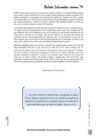 Boletín Informativo número 74
         de Él”. Pienso que la oración, la experiencia cuidada de Dios, una espiritualidad serena,
         una oración común sostenida, es la roca sobre la que edificamos nuestra vocación. Y el
         trabajo entregado, la expresión más genuina de nuestra fe. Cuando eso falla, cuando
         nos conformamos con una vida de oración tenue y sin profundidad, cuando vivimos lo
         que algunos llaman la “jubilación teologal”, nuestra vida escolapia pierde su razón de
         ser y se convierte en algo sin sentido ni horizonte.

         Vivir desde Dios significa mucho más que ser fiel a la oración común, aunque ésta sea,
         sin duda, una de sus condiciones. Vivir desde Dios quiere decir que vivimos por Él,
         que sabemos que sin Él dejamos de ser, en la práctica, lo que hemos decidido ser. La
         vida de fe y oración es, sin duda, uno de los aspectos en los que más hemos de
         ayudarnos unos a otros superando esa tentación que a veces tenemos y que, por un
         falso respeto, que en el fondo es falta de preocupación por el hermano, nos lleva a no
         decir nada a quien, de verdad, está necesitado de alguien que le ayude.

         Mientras trabajaba sobre este sencilla “salutatio” he podido tener acceso a la Carta del
         Papa Benedicto XVI por la que convoca el “Año de la Fe”. Dice el Papa que “la
                                                                                              6
         renovación de la Iglesia pasa por el testimonio ofrecido por la vida de los creyentes” . Y añade:
         “por la fe, hombres y mujeres han consagrado su vida a Cristo, dejando todo para vivir en la
         sencillez evangélica la obediencia, la pobreza y la castidad, signos concretos de la espera del
         Señor que no tarda en llegar". Os invito a todos a acoger este “Año de la Fe”, que
         comenzará cuando esté terminando el año 2012, como una nueva oportunidad que
         Dios nos da para renovar y fortalecer nuestra vocación. Recibid un abrazo fraterno.



                                                 Pedro Aguado, Padre General




                        “... por la fe, hombres y mujeres han consagrado su vida a
                        Cristo, dejando todo para vivir en la sencillez evangélica la
                        obediencia, la pobreza y la castidad, signos concretos de la
                                                                                                             1 de JULIO de 2011




                          espera del Señor que no tarda en llegar" (Benedicto XVI).
20
Página




                           INSTITUTO CALASANCIO HIJAS DE LA DIVINA PASTORA
 
