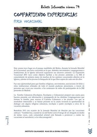 Boletín Informativo número 74
         COMPARTIENDO EXPERIENCIAS
         FERIA VOCACIONAL




         Este verano tuvo lugar en el parque madrileño del Retiro, durante la Jornada Mundial
         de la Juventud, una feria vocacional en la que, distintos movimientos, congregaciones e
         instituciones de la Iglesia universal expusieron sus diversos carismas. La Exposición
         Vocacional 2011 tuvo como objetivo facilitar a los jóvenes asistentes a la JMJ el
         conocimiento de primera mano de muchos de los caminos vocacionales abiertos en la
         Iglesia y alentar en los jóvenes la búsqueda de lo que Dios espera de cada uno de ellos.

         Fue una oportunidad para que familias religiosas, movimientos, asociaciones de fieles y
         otras instituciones eclesiales de todo el mundo pudieran presentarse, a través de
         personas que viven esa vocación, a los centenares de miles de participantes de la JMJ
         presentes en Madrid.

         La Familia Calasancia (Escolapios, Escolapias y Calasancias) preparó una caseta para
         hacerse presente con información y propaganda de las distintas Congregaciones que
         forman la familia, para acercar el Carisma Calasancio a los jóvenes. Los que se
         mostraban interesados y se hacían presente en la caseta tuvieron la oportunidad de
                                                                                                    1 de JULIO de 2011




         dialogar con alguna religiosa calasancia, escolapia o padre escolapio a cerca de la
         vocación calasancia.

         Benedicto XVI con ocasión de la Jornada Mundial de Oración por las vocaciones
         subrayó: “También hoy, cuando la voz del Señor corre el riesgo de ser ahogada en medio
         de tantas voces, cada comunidad eclesial está llamada a promover y cuidar las
21




         vocaciones al sacerdocio y a la vida consagrada”.
Página




                      INSTITUTO CALASANCIO HIJAS DE LA DIVINA PASTORA
 