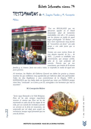 Boletín Informativo número 74
         TESTIMONIOS de M. Joaquina Paredes y M. Concepción
         Melero


                                                       “Fue un REGALAZO que me
                                                       ofrecieran ayudar en el Stand
                                                       vocacional. ¡Qué de momentos
                                                       inolvidables viví allí...! El contacto
                                                       con los jóvenes en medio de aquel
                                                       lugar privilegiado "El Retiro", me
                                                       hizo vivir experiencias muy fuertes
                                                       de "encuentros con Jesús" con cada
                                                       grupo o con cada joven que se
                                                       acercaba.

                                                        Venían con unos rostros llenos de
                                                        una alegría especial, de luz..., de
                                                        SED... y pronto se entablaba una
                                                        conversación, que aunque cortita,
                                                        salía de lo más profundo del
                                                        corazón. Parecía que ya nos
                                                        conocíamos, que éramos de la misma
         familia y, sí, éramos. Jesús nos unía a todos, se respiraba en medio de aquel aire
         puro y festivo.

         Al terminar, las Madres del Gobierno General nos daban las gracias y...éramos
         nosotras las que estábamos muy agradecidas por habernos dado esta oportunidad.
         Todos los días llegábamos a casa contentísimas de la Alegría, VIDA y
         ESPERANZA que nos había dado esa Juventud que viene con FUERZA porque
         viene bien "enraizada" en Cristo y con Él, entregadas a los hermanos que más lo
         necesiten”.

                           M. Concepción Melero



         “Jesús sigue llamando a la Vida Religiosa.
                                                                                                1 de JULIO de 2011




         Para mí ha sido siempre importante
         recorrer el camino que Dios me ha ido
         mostrando en cada una de las etapas de mi
         vida, por eso cuando fui invitada a prestar
         un servicio en la feria de vocaciones, me
         sorprendió por mi edad, pero acepté sin
22




         resistencia, aunque seguí pensando que era
         cosa de jóvenes.
Página




                       INSTITUTO CALASANCIO HIJAS DE LA DIVINA PASTORA
 