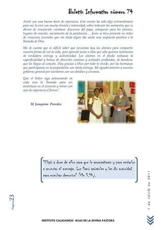 Boletín Informativo número 74
         Asistí con una buena dosis de esperanza. Este evento ha sido algo extraordinario
         para mí, lo viví con mucha ilusión e intensidad, sobre todo por los momentos que se
         dieron de renovación cristiana: discursos del papa, catequesis para los jóvenes,
         lugares de oración, sacramento de la penitencia,… Jesús se hizo presente en miles
         de corazones juveniles que sin duda algún día sarán una respuesta positiva a la
         llamada de Dios.

         Me di cuenta que es difícil saber qué necesitan hoy los jóvenes para compartir
         nuestra forma de ver la vida, pero aprendí junto a ellos que sólo quieren testimonio
         de verdadera entrega y autenticidad. Los jóvenes en el fondo rechazan la
         superficialidad y hemos de ofrecerles caminos y actitudes profundas, de hondura,
         que les llegue al corazón. Doy gracias a Dios por todo lo vivido, por las hermanas
         que participaron en la preparación con tanta entrega. Mi agradecimiento a nuestro
         gobierno general por invitarme con sus detalles y cercanía.

         Que el Señor siga potenciando en
         cada una la llamada para ser
         auténticos en el presente y mirar con
         ojos de esperanza el futuro”.



              M. Joaquina Paredes




                        "Eligió a doce de ellos para que le acompañasen y para enviarlos
                        a anunciar el mensaje. Los llamó apóstoles y les dio autoridad
                                                                                                1 de JULIO de 2011




                        para expulsar demonios" (Mc 3,14).
23
Página




                       INSTITUTO CALASANCIO HIJAS DE LA DIVINA PASTORA
 