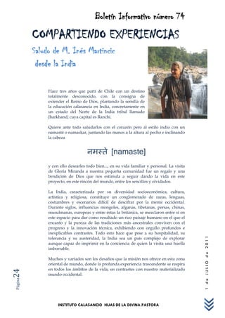 Boletín Informativo número 74
         COMPARTIENDO EXPERIENCIAS
         Saludo de M. Inés Martincic
          desde la India

              Hace tres años que partí de Chile con un destino
              totalmente desconocido, con la consigna de
              extender el Reino de Dios, plantando la semilla de
              la educación calasancia en India, concretamente en
              un estado del Norte de la India tribal llamado
              Jharkhand, cuya capital es Ranchi.

              Quiero ante todo saludarlos con el corazón pero al estilo indio con un
              namasté o namaskar, juntando las manos a la altura al pecho e inclinando
              la cabeza


                                                 [namaste]
              y con ello desearles todo bien..., en su vida familiar y personal. La visita
              de Gloria Miranda a nuestra pequeña comunidad fue un regalo y una
              bendición de Dios que nos estimula a seguir dando la vida en este
              proyecto, en este rincón del mundo, entre los sencillos y olvidados.

              La India, caracterizada por su diversidad socioeconómica, cultura,
              artística y religiosa, constituye un conglomerado de razas, lenguas,
              costumbres y escenarios difícil de descifrar por la mente occidental.
              Durante siglos, influencias mongoles, afganas, tibetanas, persas, chinas,
              musulmanas, europeas y entre éstas la británica, se mezclaron entre sí en
              este espacio para dar como resultado un rico paisaje humano en el que el
              encanto y la pureza de las tradiciones más ancestrales conviven con el
              progreso y la innovación técnica, exhibiendo con orgullo profundos e
              inexplicables contrastes. Todo esto hace que pese a su hospitalidad, su
              tolerancia y su austeridad, la India sea un país complejo de explorar
                                                                                             1 de JULIO de 2011




              aunque capaz de imprimir en la conciencia de quien la visita una huella
              imborrable.

              Muchos y variados son los desafíos que la misión nos ofrece en esta zona
              oriental de mundo, donde la profunda experiencia trascendente se respira
              en todos los ámbitos de la vida, en contrastes con nuestro materializado
24




              mundo occidental.
Página




                   INSTITUTO CALASANCIO HIJAS DE LA DIVINA PASTORA
 