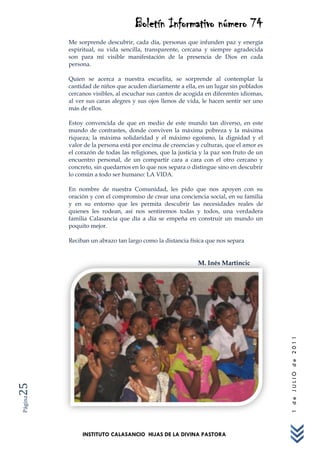 Boletín Informativo número 74
         Me sorprende descubrir, cada día, personas que infunden paz y energía
         espiritual, su vida sencilla, transparente, cercana y siempre agradecida
         son para mí visible manifestación de la presencia de Dios en cada
         persona.

         Quien se acerca a nuestra escuelita, se sorprende al contemplar la
         cantidad de niños que acuden diariamente a ella, en un lugar sin poblados
         cercanos visibles, al escuchar sus cantos de acogida en diferentes idiomas,
         al ver sus caras alegres y sus ojos llenos de vida, le hacen sentir ser uno
         más de ellos.

         Estoy convencida de que en medio de este mundo tan diverso, en este
         mundo de contrastes, donde conviven la máxima pobreza y la máxima
         riqueza; la máxima solidaridad y el máximo egoísmo, la dignidad y el
         valor de la persona está por encima de creencias y culturas, que el amor es
         el corazón de todas las religiones, que la justicia y la paz son fruto de un
         encuentro personal, de un compartir cara a cara con el otro cercano y
         concreto, sin quedarnos en lo que nos separa o distingue sino en descubrir
         lo común a todo ser humano: LA VIDA.

         En nombre de nuestra Comunidad, les pido que nos apoyen con su
         oración y con el compromiso de crear una conciencia social, en su familia
         y en su entorno que les permita descubrir las necesidades reales de
         quienes les rodean, así nos sentiremos todas y todos, una verdadera
         familia Calasancia que día a día se empeña en construir un mundo un
         poquito mejor.

         Reciban un abrazo tan largo como la distancia física que nos separa


                                                           M. Inés Martincic



                                                                                        1 de JULIO de 2011
25
Página




              INSTITUTO CALASANCIO HIJAS DE LA DIVINA PASTORA
 