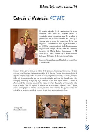 Boletín Informativo número 74

         Entrada al Noviciado: GETAFE

                                            El pasado sábado 24 de septiembre, la joven
                                            Elizabeth Páez hizo su entrada oficial al
                                            noviciado, etapa formativa que le ayudará a
                                            profundizar en el conocimiento de Cristo y a
                                            conocer más a fondo las exigencias de la vida
                                            religiosa. La celebración tuvo lugar en Getafe, a
                                            las 19.00 h, en presencia de toda la comunidad
                                            religiosa del colegio, de las MM del Gobierno
                                            General, M. María Luisa Domínguez y M.
                                            Inmaculada López, además de M. Pura Barreiro,
                                            Delegada del Sector de España-África-India.

                                            Estas son las palabras que Elizabeth pronunció en
                                            la celebración:



         Gracias, Señor, por el don de la vida y de la vocación. Gracias por llamarme a la vida
         religiosa en el Instituto Calasancio de Hijas de la Divina Pastora. Concédeme el don de
         seguirte siempre con fidelidad buscando en todo cumplir tu voluntad, y lo mismo pido para
         todas mis hermanas con las que me siento identificada. Jesús, me has llamado para estar
         contigo y aquí estoy, te digo hoy, algo similar a lo que Ruth dijo a Noemí: ...a partir de
         ahora: donde Tú vayas iré yo; donde Tú vivas, viviré yo. Tu pueblo será mi pueblo y Tú
         serás mi único Dios. Ni siquiera la muerte nos ha de separar... (Ruth 1, 16-17) Señor,
         cuenta conmigo para la misión. Gracias por tanto amor como me das, y por hacerme tan
         feliz. Qué yo sepa corresponderte siempre siendo única y completamente tuya.
                                                                                                      1 de JULIO de 2011




         Entrega del
         Plan de Formación
26
Página




                        INSTITUTO CALASANCIO HIJAS DE LA DIVINA PASTORA
 