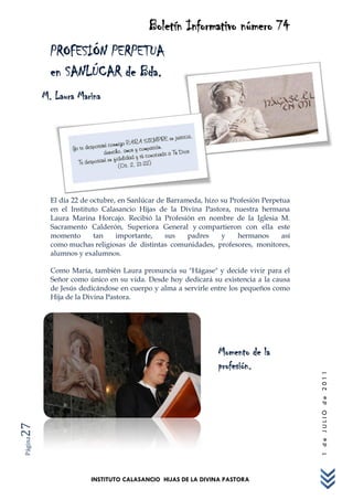 Boletín Informativo número 74
           PROFESIÓN PERPETUA
           en SANLÚCAR de Bda.
         M. Laura Marina




           El día 22 de octubre, en Sanlúcar de Barrameda, hizo su Profesión Perpetua
           en el Instituto Calasancio Hijas de la Divina Pastora, nuestra hermana
           Laura Marina Horcajo. Recibió la Profesión en nombre de la Iglesia M.
           Sacramento Calderón, Superiora General y compartieron con ella este
           momento       tan    importante,    sus    padres    y    hermanos      así
           como muchas religiosas de distintas comunidades, profesores, monitores,
           alumnos y exalumnos.

           Como María, también Laura pronuncia su "Hágase" y decide vivir para el
           Señor como único en su vida. Desde hoy dedicará su existencia a la causa
           de Jesús dedicándose en cuerpo y alma a servirle entre los pequeños como
           Hija de la Divina Pastora.




                                                               Momento de la
                                                               profesión.
                                                                                         1 de JULIO de 2011
27
Página




                       INSTITUTO CALASANCIO HIJAS DE LA DIVINA PASTORA
 