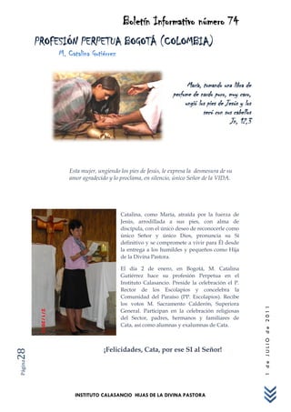 Boletín Informativo número 74
         PROFESIÓN PERPETUA BOGOTÁ (COLOMBIA)
             M. Catalina Gutiérrez


                                                                 María, tomando una libra de
                                                           perfume de nardo puro, muy caro,
                                                                ungió los pies de Jesús y los
                                                                        secó con sus cabellos
                                                                                    Jn, 12,3




                Esta mujer, ungiendo los pies de Jesús, le expresa la desmesura de su
                amor agradecido y lo proclama, en silencio, único Señor de la VIDA.




                                     Catalina, como María, atraída por la fuerza de
                                     Jesús, arrodillada a sus pies, con alma de
                                     discípula, con el único deseo de reconocerle como
                                     único Señor y único Dios, pronuncia su Sí
                                     definitivo y se compromete a vivir para Él desde
                                     la entrega a los humildes y pequeños como Hija
                                     de la Divina Pastora.

                                     El día 2 de enero, en Bogotá, M. Catalina
                                     Gutiérrez hace su profesión Perpetua en el
                                     Instituto Calasancio. Preside la celebración el P.
                                     Rector de los Escolapios y concelebra la
                                     Comunidad del Paraíso (PP. Escolapios). Recibe
                                     los votos M. Sacramento Calderón, Superiora
                                                                                                1 de JULIO de 2011




                                     General. Participan en la celebración religiosas
                                     del Sector, padres, hermanos y familiares de
                                     Cata, así como alumnas y exalumnas de Cata.



                              ¡Felicidades, Cata, por ese SI al Señor!
28
Página




                  INSTITUTO CALASANCIO HIJAS DE LA DIVINA PASTORA
 