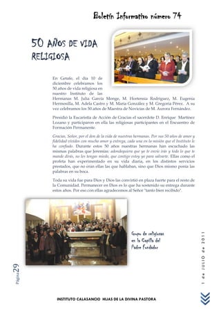 Boletín Informativo número 74

         50 AÑOS DE VIDA
         RELIGIOSA
             En Getafe, el día 10 de
             diciembre celebramos los
             50 años de vida religiosa en
             nuestro Instituto de las
             Hermanas M. Julia García Monge, M. Hortensia Rodríguez, M. Eugenia
             Hermosilla, M. Adela Castro y M. María González y M. Gregoria Pérez. A su
             vez celebramos los 50 años de Maestra de Novicias de M. Aurora Fernández.

             Presidió la Eucaristía de Acción de Gracias el sacerdote D. Enrique Martínez
             Lozano y participaron en ella las religiosas participantes en el Encuentro de
             Formación Permanente.

             Gracias, Señor, por el don de la vida de nuestras hermanas. Por sus 50 años de amor y
             fidelidad vividos con mucho amor y entrega, cada una en la misión que el Instituto le
             ha confiado. Durante estos 50 años nuestras hermanas han escuchado las
             mismas palabras que Jeremías: adondequiera que yo te envíe irás y todo lo que te
             mande dirás, no les tengas miedo, que contigo estoy yo para salvarte. Ellas como el
             profeta han experimentado en su vida diaria, en los distintos servicios
             prestados, que no eran ellas las que hablaban, sino que Dios mismo ponía las
             palabras en su boca.

             Toda su vida fue para Dios y Dios las convirtió en plaza fuerte para el resto de
             la Comunidad. Permanecer en Dios es lo que ha sostenido su entrega durante
             estos años. Por eso con ellas agradecemos al Señor "tanto bien recibido".




                                                            Grupo de religiosas
                                                                                                     1 de JULIO de 2011




                                                            en la Capilla del
                                                            Padre Fundador
29
Página




               INSTITUTO CALASANCIO HIJAS DE LA DIVINA PASTORA
 