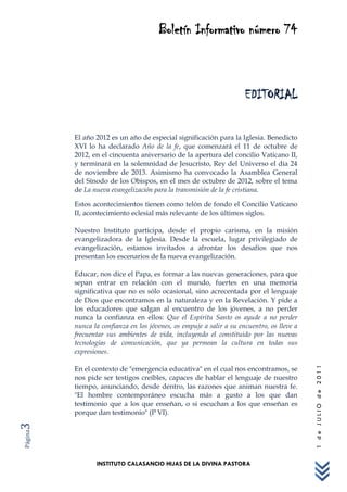 Boletín Informativo número 74



                                                                     EDITORIAL

         El año 2012 es un año de especial significación para la Iglesia. Benedicto
         XVI lo ha declarado Año de la fe, que comenzará el 11 de octubre de
         2012, en el cincuenta aniversario de la apertura del concilio Vaticano II,
         y terminará en la solemnidad de Jesucristo, Rey del Universo el día 24
         de noviembre de 2013. Asimismo ha convocado la Asamblea General
         del Sínodo de los Obispos, en el mes de octubre de 2012, sobre el tema
         de La nueva evangelización para la transmisión de la fe cristiana.

         Estos acontecimientos tienen como telón de fondo el Concilio Vaticano
         II, acontecimiento eclesial más relevante de los últimos siglos.

         Nuestro Instituto participa, desde el propio carisma, en la misión
         evangelizadora de la Iglesia. Desde la escuela, lugar privilegiado de
         evangelización, estamos invitados a afrontar los desafíos que nos
         presentan los escenarios de la nueva evangelización.

         Educar, nos dice el Papa, es formar a las nuevas generaciones, para que
         sepan entrar en relación con el mundo, fuertes en una memoria
         significativa que no es sólo ocasional, sino acrecentada por el lenguaje
         de Dios que encontramos en la naturaleza y en la Revelación. Y pide a
         los educadores que salgan al encuentro de los jóvenes, a no perder
         nunca la confianza en ellos: Que el Espíritu Santo os ayude a no perder
         nunca la confianza en los jóvenes, os empuje a salir a su encuentro, os lleve a
         frecuentar sus ambientes de vida, incluyendo el constituido por las nuevas
         tecnologías de comunicación, que ya permean la cultura en todas sus
         expresiones.

         En el contexto de "emergencia educativa" en el cual nos encontramos, se
                                                                                           1 de JULIO de 2011




         nos pide ser testigos creíbles, capaces de hablar el lenguaje de nuestro
         tiempo, anunciando, desde dentro, las razones que animan nuestra fe.
         "El hombre contemporáneo escucha más a gusto a los que dan
         testimonio que a los que enseñan, o si escuchan a los que enseñan es
         porque dan testimonio" (P VI).
3
Página




                INSTITUTO CALASANCIO HIJAS DE LA DIVINA PASTORA
 