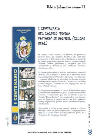 Boletín Informativo número 74




                    I CENTENARIO
                    DEL COLEGIO "DIVINA
                    PASTORA" DE DAIMIEL (CIUDAD
                    REAL)

                    El Colegio "Divina Pastora" de Daimiel, ha preparado
                    distintos actos, que realizará durante el año 2012 para
                    conmemorar el I Centenario de su fundación, a través de
                    los cuales quiere hacer presente a tantas generaciones de
                     alumnos, padres, profesores y religiosas que han
                     acompañado el devenir de esta Institución Educativa
                     durante cien años.

                    Es tiempo para celebrar la vida de un Centro de identidad
                    cristiana que evangeliza a través de la educación desde
                    una visión cristiana del hombre, del mundo y de la historia
                    y responde a la formación integral de los alumnos según el
                    estilo educativo legado al Instituto Calasancio por el Beato
                    Faustino Míguez, Fundador de la Congregación, bajo el
                    lema "Piedad y Letras".

                    Es tiempo para reconocer a la ciudad de Daimiel su apoyo
                    y confianza en este tiempo de gracia. Reconocer a todas las
                    personas e instituciones que han contribuido a que el
                    Colegio "Divina Pastora" haya preparado a sus alumnos
                    para ser hombres y mujeres capaces de hacer opciones
                    libres y responsables, germen de una sociedad más justa y
                                                                                   1 de JULIO de 2011




                    más humana.

                    ¡Felicidades a todos y que nuestra Madre y Pastora
                    bendiga a todos los que se alegran con la Congregación de
                    Hijas de la Divina Pastora en esta celebración gozosa del I
                    Centenario del Colegio de Daimiel!.
30
Página




         INSTITUTO CALASANCIO HIJAS DE LA DIVINA PASTORA
 