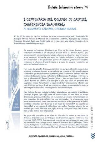 Boletín Informativo número 74

                   I CENTENARIO DEL COLEGIO DE DAIMIEL
                   CONFERENCIA INAUGURAL:
                   M. SACRAMENTO CALDERÓN, SUPERIORA GENERAL

         El día 15 de enero de 2012 se iniciaron los actos conmemorativos del I Centenario del
         Colegio "Divina Pastora de Daimiel. M. Sacramento Calderón, Rodríguez de Guzmán,
         Superiora General dictó una Conferencia en la que hizo una diseña histórica de la
         Fundación en esta ciudad manchega.


                   En nombre del Instituto Calasancio de Hijas de la Divina Pastora, quiero
                   comenzar saludando al Sr. Obispo de Ciudad Real, D. Antonio Algora, que
                   nos acompaña; a todas las autoridades religiosas y educativas aquí presentes,
                   a los sacerdotes de las dos parroquia de Daimiel, religiosos y religiosas que
                   nos acompañan, a los profesores, padres de alumnos, personal no docente,
                   exalumnos y alumnos de este Colegio, y a todos los amigos y miembros de
                   nuestra Familia Calasancia.

                   Hoy es un día grande, de gozo, para todos los que por diferentes motivos nos
                   sentimos y sabemos ligados a este colegio ya centenario. Día grande porque
                   celebramos que hace cien años el pequeño, pero ya entonces robusto, árbol del
                   Instituto Calasancio, nacido en Sanlúcar de Barrameda (Cádiz) en 1885, bajo la
                   guía y dirección del Beato Faustino Míguez, dio un buen fruto: el colegio
                   Divina Pastora de Daimiel. Un fruto por el que hoy todos los presentes nos
                   alegramos porque fue entonces y sigue siendo hoy una presencia educativa de
                   vida. Un fruto que tuvo, desde sus comienzos, sabor a promoción de la mujer, a
                   apuesta por la educación, a sueño por una humanidad mejor.

                   Este Colegio fue una realidad soñada y alentada por un corazón, el del Beato
                   Faustino Míguez, que supo amar el mundo como lo ama Dios, de forma
                   desbordada, gratuita, sin límites, sin exclusiones, y con una preferencia por los
                   más pequeños, los más débiles, los más necesitados. Un corazón que supo
                   mirar nuestro mundo como una realidad necesitada de la aportación de todos,
                   hombres y mujeres, para hacer de él un lugar de humanidad, de acogida, de
                                                                                                       1 de JULIO de 2011




                   fraternidad, y un espacio de vida digna para todos. Faustino Míguez fue un
                   hombre que, como educador nato, optó, actuó y vivió para hacer vivir a otros,
                   para ayudar a otros a ser en plenitud.

                   Su gran celo apostólico y su alma de educador le anima a considerar la
                   demanda de fundaciones que le llegan desde distintos lugares, en torno a esta
                   época de 1908-19010. Los lugares de petición de nueva fundación que están
31




                   documentados son: Jabugo (en la Sierra de Huelva), Yecla (Murcia), Úbeda
                   (Jaén), Valdepeñas (Ciudad Real), Murcia, Ayamonte (Huelva), Martos (Jaén),
Página




                   Cádiz, Jaén, Huelva, Cartagena (Murcia), Alcázar de San Juan (Ciudad Real),



                         INSTITUTO CALASANCIO HIJAS DE LA DIVINA PASTORA
 