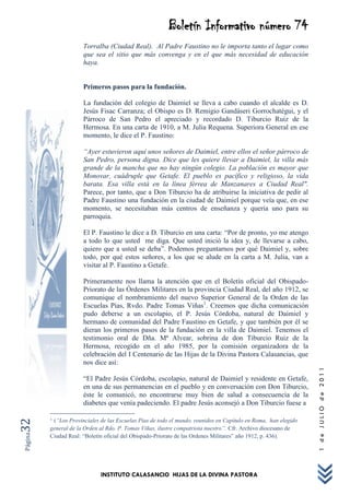 Boletín Informativo número 74
                      Torralba (Ciudad Real). Al Padre Faustino no le importa tanto el lugar como
                      que sea el sitio que más convenga y en el que más necesidad de educación
                      haya.


                      Primeros pasos para la fundación.

                      La fundación del colegio de Daimiel se lleva a cabo cuando el alcalde es D.
                      Jesús Fisac Carranza; el Obispo es D. Remigio Gandáseri Gorrochatégui, y el
                      Párroco de San Pedro el apreciado y recordado D. Tiburcio Ruiz de la
                      Hermosa. En una carta de 1910, a M. Julia Requena. Superiora General en ese
                      momento, le dice el P. Faustino:

                      “Ayer estuvieron aquí unos señores de Daimiel, entre ellos el señor párroco de
                      San Pedro, persona digna. Dice que les quiere llevar a Daimiel, la villa más
                      grande de la mancha que no hay ningún colegio. La población es mayor que
                      Monovar, cuádruple que Getafe. El pueblo es pacífico y religioso, la vida
                      barata. Esa villa está en la línea férrea de Manzanares a Ciudad Real".
                      Parece, por tanto, que a Don Tiburcio ha de atribuirse la iniciativa de pedir al
                      Padre Faustino una fundación en la ciudad de Daimiel porque veía que, en ese
                      momento, se necesitaban más centros de enseñanza y quería uno para su
                      parroquia.

                      El P. Faustino le dice a D. Tiburcio en una carta: “Por de pronto, yo me atengo
                      a todo lo que usted me diga. Que usted inició la idea y, de llevarse a cabo,
                      quiero que a usted se deba”. Podemos preguntarnos por qué Daimiel y, sobre
                      todo, por qué estos señores, a los que se alude en la carta a M. Julia, van a
                      visitar al P. Faustino a Getafe.

                      Primeramente nos llama la atención que en el Boletín oficial del Obispado-
                      Priorato de las Órdenes Militares en la provincia Ciudad Real, del año 1912, se
                      comunique el nombramiento del nuevo Superior General de la Orden de las
                      Escuelas Pías, Rvdo. Padre Tomas Viñas1. Creemos que dicha comunicación
                      pudo deberse a un escolapio, el P. Jesús Córdoba, natural de Daimiel y
                      hermano de comunidad del Padre Faustino en Getafe, y que también por él se
                      dieran los primeros pasos de la fundación en la villa de Daimiel. Tenemos el
                      testimonio oral de Dña. Mª Alvear, sobrina de don Tiburcio Ruiz de la
                      Hermosa, recogido en el año 1985, por la comisión organizadora de la
                      celebración del I Centenario de las Hijas de la Divina Pastora Calasancias, que
                      nos dice así:
                                                                                                                1 de JULIO de 2011




                      “El Padre Jesús Córdoba, escolapio, natural de Daimiel y residente en Getafe,
                      en una de sus permanencias en el pueblo y en conversación con Don Tiburcio,
                      éste le comunicó, no encontrarse muy bien de salud a consecuencia de la
                      diabetes que venía padeciendo. El padre Jesús aconsejó a Don Tiburcio fuese a

         1(“Los Provinciales de las Escuelas Pías de todo el mundo, reunidos en Capítulo en Roma, han elegido
32




         general de la Orden al Rdo. P. Tomas Viñas, ilustre compatriota nuestro”. Cfr. Archivo diocesano de
Página




         Ciudad Real: “Boletín oficial del Obispado-Priorato de las Ordenes Militares” año 1912, p. 436).




                             INSTITUTO CALASANCIO HIJAS DE LA DIVINA PASTORA
 