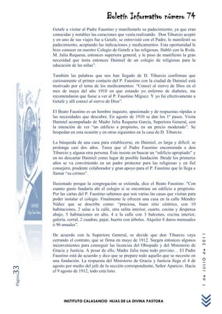 Boletín Informativo número 74
         Getafe a visitar al Padre Faustino y manifestarle su padecimiento, ya que eran
         conocidas y notables las curaciones que venía realizando. Don Tiburcio aceptó
         y en uno de sus viajes fue a Getafe, se entrevistó con el Padre, le manifestó su
         padecimiento, aceptando las indicaciones y medicamentos. Esta oportunidad le
         hizo conocer en nuestro Colegio de Getafe a las religiosas. Habló con la Rvda.
         M. Julia Requena, entonces superiora general, y le puso de manifiesto la gran
         necesidad que tenía entonces Daimiel de un colegio de religiosas para la
         educación de las niñas”.

         También las palabras que nos han llegado de D. Tiburcio confirman que
         curiosamente el primer contacto del P. Faustino con la ciudad de Daimiel está
         motivado por el tema de los medicamentos: “Conocí al siervo de Dios en el
         mes de mayo del año 1910 en que estando yo enfermo de diabetes, me
         recomendaron que fuese a ver al P. Faustino Míguez. Y yo fui efectivamente a
         Getafe y allí conocí al siervo de Dios”.

         El Beato Faustino es un hombre inquieto, apasionado y de respuestas rápidas a
         las necesidades que descubre. En agosto de 1910 se dan los 1º pasos. Visita
         Daimiel acompañado de Madre Julia Requena García, Superiora General, con
         la intención de ver “un edificio a propósito, en un precio moderado”. Se
         hospedan en esta ocasión y en otras siguientes en la casa de D. Tiburcio.

         La búsqueda de una casa para establecerse, en Daimiel, es larga y difícil; se
         prolonga casi dos años. Tarea que el Padre Faustino encomienda a don
         Tiburcio y alguna otra persona. Éste insiste en buscar un “edificio apropiado” y
         en no descartar Daimiel como lugar de posible fundación. Desde los primeros
         años se va convirtiendo en un padre protector para las religiosas y en fiel
         consejero, prudente colaborador y gran apoyo para el P. Faustino que lo llega a
         llamar “su cirineo”.

         Ilusionado porque la congregación se extienda, dice el Beato Faustino: "Con
         cuanto gusto fundaría ahí el colegio si se encontrase un edificio a propósito.
         Por las cartas del P. Faustino sabemos que son varias las casas que visitan para
         poder instalar el colegio. Finalmente le ofrecen una casa en la calle Méndez
         Núñez que se describe como: “preciosa, buen sitio céntrico, con 10
         habitaciones, 2 salas a la calle, otra salita interior, cuarto, cocina y despensa
         abajo, 5 habitaciones en alto, 4 a la calle con 3 balcones, cocina interior,
         galería, corral, 2 cuadras, pajar, huerto con árboles. Alquiler 8 duros mensuales
         ó 96 anuales”.
                                                                                             1 de JULIO de 2011




         De acuerdo con la Superiora General, se decide que don Tiburcio vaya
         cerrando el contrato, que se firma en mayo de 1912. Surgen entonces algunos
         inconvenientes para conseguir las licencias del Obispado y del Ministerio de
         Gracia y Justicia. A pesar de ello, Madre Julia tiene todo previsto… El Padre
         Faustino está de acuerdo y dice que se prepare todo aquello que se necesite en
         una fundación. La respuesta del Ministerio de Gracia y Justicia llega el 4 de
         agosto por medio del jefe de la sección correspondiente, Señor Aparicio. Hacia
33




         el 9 agosto de 1912, todo está listo.
Página




               INSTITUTO CALASANCIO HIJAS DE LA DIVINA PASTORA
 
