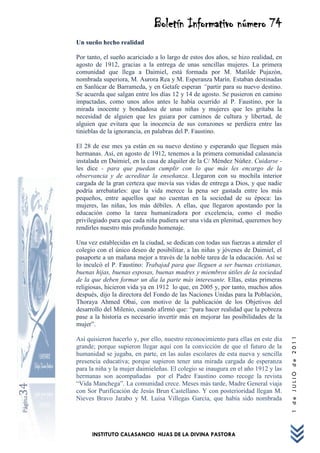 Boletín Informativo número 74
         Un sueño hecho realidad

         Por tanto, el sueño acariciado a lo largo de estos dos años, se hizo realidad, en
         agosto de 1912, gracias a la entrega de unas sencillas mujeres. La primera
         comunidad que llega a Daimiel, está formada por M. Matilde Pujazòn,
         nombrada superiora, M. Aurora Rea y M. Esperanza Marín. Estaban destinadas
         en Sanlúcar de Barrameda, y en Getafe esperan “partir para su nuevo destino.
         Se acuerda que salgan entre los días 12 y 14 de agosto. Se pusieron en camino
         impactadas, como unos años antes le había ocurrido al P. Faustino, por la
         mirada inocente y bondadosa de unas niñas y mujeres que les gritaba la
         necesidad de alguien que les guiara por caminos de cultura y libertad, de
         alguien que evitara que la inocencia de sus corazones se perdiera entre las
         tinieblas de la ignorancia, en palabras del P. Faustino.

         El 28 de ese mes ya están en su nuevo destino y esperando que lleguen más
         hermanas. Así, en agosto de 1912, tenemos a la primera comunidad calasancia
         instalada en Daimiel, en la casa de alquiler de la C/ Méndez Núñez. Cuidarse -
         les dice - para que puedan cumplir con lo que más les encargo de la
         observancia y de acreditar la enseñanza. Llegaron con su mochila interior
         cargada de la gran certeza que movía sus vidas de entrega a Dios, y que nadie
         podría arrebatarles: que la vida merece la pena ser gastada entre los más
         pequeños, entre aquellos que no cuentan en la sociedad de su época: las
         mujeres, las niñas, los más débiles. A ellas, que llegaron apostando por la
         educación como la tarea humanizadora por excelencia, como el medio
         privilegiado para que cada niña pudiera ser una vida en plenitud, queremos hoy
         rendirles nuestro más profundo homenaje.

         Una vez establecidas en la ciudad, se dedican con todas sus fuerzas a atender el
         colegio con el único deseo de posibilitar, a las niñas y jóvenes de Daimiel, el
         pasaporte a un mañana mejor a través de la noble tarea de la educación. Así se
         lo inculcó el P. Faustino: Trabajad para que lleguen a ser buenas cristianas,
         buenas hijas, buenas esposas, buenas madres y miembros útiles de la sociedad
         de la que deben formar un día la parte más interesante. Ellas, estas primeras
         religiosas, hicieron vida ya en 1912 lo que, en 2005 y, por tanto, muchos años
         después, dijo la directora del Fondo de las Naciones Unidas para la Población,
         Thoraya Ahmed Obai, con motivo de la publicación de los Objetivos del
         desarrollo del Milenio, cuando afirmó que: “para hacer realidad que la pobreza
         pase a la historia es necesario invertir más en mejorar las posibilidades de la
         mujer”.
                                                                                             1 de JULIO de 2011




         Así quisieron hacerlo y, por ello, nuestro reconocimiento para ellas en este día
         grande; porque supieron llegar aquí con la convicción de que el futuro de la
         humanidad se jugaba, en parte, en las aulas escolares de esta nueva y sencilla
         presencia educativa; porque supieron tener una mirada cargada de esperanza
         para la niña y la mujer daimieleñas. El colegio se inaugura en el año 1912 y las
         hermanas son acompañadas por el Padre Faustino como recoge la revista
         “Vida Manchega”. La comunidad crece. Meses más tarde, Madre General viaja
34




         con Sor Purificación de Jesús Brun Castellano. Y con posterioridad llegan M.
Página




         Nieves Bravo Jarabo y M. Luisa Villegas García, que había sido nombrada




               INSTITUTO CALASANCIO HIJAS DE LA DIVINA PASTORA
 