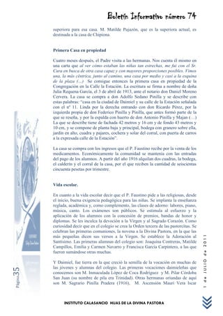 Boletín Informativo número 74
         superiora para esa casa. M. Matilde Pujazón, que es la superiora actual, es
         destinada a la casa de Chipiona.


         Primera Casa en propiedad

         Cuatro meses después, el Padre visita a las hermanas. Nos cuenta él mismo en
         una carta que al ver cómo estaban las niñas tan estrechas, me fui con el Sr.
         Cura en busca de otra casa capaz y con mayores proporciones posibles. Vimos
         una, la más céntrica, junto al camino, una casa por medio y casi a la esquina
         de la plaza (…) Se consigue entonces la primera casa en propiedad de la
         Congregación en la Calle la Estación. La escritura se firma a nombre de doña
         Julia Requena García, el 3 de abril de 1913, ante el notario don Daniel Moreno
         Cervera. La casa se compra a don Adolfo Sedano Pinilla y se describe con
         estas palabras: “casa en la ciudad de Daimiel y su calle de la Estación señalada
         con el nº 11. Linda por la derecha entrando con don Ricardo Pérez, por la
         izquierda propia de don Federico Pinilla y Pinilla, que antes formó parte de la
         que se reseña, y por la espalda con huerto de don Antonio Pinilla y Majan (…)
         La que se describe tiene de fachada 42 metros y 16 cm y de fondo 43 metros y
         10 cm, y se compone de planta baja y principal, bodega con granero sobre ella,
         jardín en alto, cuadra y pajares, cochera y solar del corral, con puerta de carros
         a la expresada calle de la Estación”.

         La casa se compra con los ingresos que el P. Faustino recibe por la venta de los
         medicamentos. Económicamente la comunidad se mantenía con las entradas
         del pago de los alumnos. A partir del año 1916 alquilan dos cuadras, la bodega,
         el calderín y el corral de la casa, por el que reciben la cantidad de seiscientas
         cincuenta pesetas por trimestre.


         Vida escolar.

         En cuanto a la vida escolar decir que el P. Faustino pide a las religiosas, desde
         el inicio, buena exigencia pedagógica para las niñas. Se implanta la enseñanza
         reglada, académica y, como complemento, las clases de adorno: labores, piano,
         música, canto. Los exámenes son públicos. Se estimula al esfuerzo y la
         aplicación de los alumnos con la concesión de premios, bandas de honor y
         diplomas. Se les inculca la devoción a la Virgen y al Sagrado Corazón. Como
         curiosidad decir que en el colegio se crea la Orden tercera de las pastorcitas. Se
         celebran las primeras comuniones, la novena a la Divina Pastora, en la que las
                                                                                              1 de JULIO de 2011




         más pequeñas dicen sus versos a la Virgen. Se establece la Adoración al
         Santísimo. Las primeras alumnas del colegio son: Joaquina Contreras, Matilde
         Campillos, Emilia y Carmen Navarro y Francisca García Carpintero, a las que
         fueron sumándose otras muchas.

         Y Daimiel, fue tierra en la que creció la semilla de la vocación en muchas de
         las jóvenes y alumnas del colegio. Las primeras vocaciones daimieleñas que
35




         conocemos son M. Inmaculada López de Coca Rodríguez y M. Pilar Córdoba
Página




         San Juan (su nombre de pila era Trinidad). Otras hermanas oriundas de aquí
         son M. Sagrario Pinilla Pradera (1916), M. Ascensión Mauri Vera Iscar



               INSTITUTO CALASANCIO HIJAS DE LA DIVINA PASTORA
 