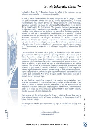 Boletín Informativo número 74
         realidad el deseo del P. Faustino: formar las almas y los corazones de sus
         alumnos para todas las circunstancias de su vida.

         A ellos, a todos los educadores laicos que han pasado por el colegio, a todos
         los que actualmente forman parte de él, nuestro agradecimiento, y nuestro
         reconocimiento más sincero por su ser y hacer calasancio. Como homenaje,
         queremos dedicarles con cariño las palabras del Papa Juan Pablo II con motivo
         de la Beatificación del P. Faustino: “Su ejemplo luminoso, entretejido de
         oración, de estudio y apostolado se prolonga hoy en el testimonio de sus hijas y
         en el de tantos educadores que trabajan con denuedo e ilusión para grabar la
         imagen de Jesús en la inteligencia y en el corazón de la juventud”. Nuestra
         gratitud a todos los que a lo largo de estos cien años y en el presente, desde los
         diferentes estamentos del colegio: Asociación de Padres, Claustro de
         Profesores, Personal no Docente, Asociación de Exalumnas han trabajado y
         trabajan con ilusión y entrega para hacer de la educación calasancia, una
         educación para el amor, desde el amor y con amor; a todos los que creen, con
         el P. Faustino, que la educación es el ministerio más noble y más sublime del
         mundo.

         Gracias también, en nombre de la Iglesia, en nombre de todos, a las familias
         que generosamente dejaron que sus hijas respondieran a la llamada que el
         Señor les hacía a entregar sus vidas al servicio de los más pequeños en el
         Instituto Calasancio. La celebración de este centenario nos invita a reconocer y
         agradecer todo lo realizado. Pero, sobre todo, nos orienta a mirar al futuro. Nos
         llama a afianzar la convicción de que la educación calasancia es nuestra
         suprema contribución a un futuro mejor porque desde ella colaboramos para
         prevenir la ignorancia, el egoísmo, la violencia y la pobreza. Nos propone el
         reto de seguir alumbrando, desde la generosidad y el amor, auténticas personas,
         libres y responsables, capacitadas para aportar vitalmente a nuestra sociedad
         valores que humanizan. Nos invita a seguir siendo presencia de vida en el
         mundo que hoy nos toca vivir.

         Y para finalizar, permitidme compartir con vosotros una convicción: como
         personas imbuidas de lo calasancio somos depositarios de una herencia: la del
         amor, la confianza en el ser humano, la ternura, la del ser pequeños con los
         pequeños, y estamos llamados a seguir legando esta herencia, como lo hemos
         hecho a lo largo de estos cien años, porque también hoy nuestro mundo,
         nuestra sociedad está necesitada de ella.

         Queremos seguir haciéndolo, como fue desde el principio de esta obra, bajo la
                                                                                              1 de JULIO de 2011




         protección de nuestra Madre y Pastora, y guiados por el Espíritu que alentó al
         Beato Faustino Míguez.

         Muchas gracias a todos por su presencia hoy aquí. Y felicidades a todos y para
         todos.
37




                                  M. Sacramento Calderón
Página




                                  Superiora General




               INSTITUTO CALASANCIO HIJAS DE LA DIVINA PASTORA
 