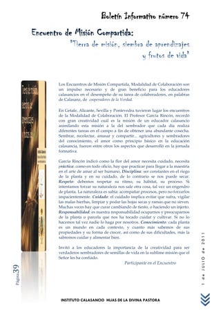 Boletín Informativo número 74
         Encuentro de Misión Compartida:
                       "Tierra de misión, siembra de aprendizajes
                                                 y frutos de vida"

                 Los Encuentros de Misión Compartida, Modalidad de Colaboración son
                 un impulso necesario y de gran beneficio para los educadores
                 calasancios en el desempeño de su tarea de colaboradores, en palabras
                 de Calasanz, de cooperadores de la Verdad.

                 En Getafe, Alicante, Sevilla y Pontevedra tuvieron lugar los encuentros
                 de la Modalidad de Colaboración. El Profesor García Rincón, recordó
                 con gran creatividad cuál es la misión de un educador calasancio
                 asimilando esta misión a la del sembrador que cada día realiza
                 diferentes tareas en el campo a fin de obtener una abundante cosecha.
                 Sembrar, recolectar, amasar y compartir... agricultores y sembradores
                 del conocimiento, el amor como principio básico en la educación
                 calasancia, fueron entre otros los aspectos que desarrolló en la jornada
                 formativa.

                 García Rincón indicó como la flor del amor necesita cuidado, necesita
                 práctica: como en todo oficio, hay que practicar para llegar a la maestría
                 en el arte de amar al ser humano, Disciplina: ser constantes en el riego
                 de la planta y en su cuidado, de lo contrario se nos puede secar.
                 Respeto: debemos respetar su ritmo, su hábitat, su proceso. Si
                 intentamos forzar su naturaleza nos sale otra cosa, tal vez un engendro
                 de planta. La naturaleza es sabia: acompañar procesos, pero no forzarlos
                 impacientemente. Cuidado: el cuidado implica evitar que sufra, vigilar
                 las malas hierbas, limpiar y podar las hojas secas y ramas que no sirven.
                 Muchas veces hay que curar cambiando de tiesto, o haciendo un injerto.
                 Responsabilidad: es nuestra responsabilidad ocuparnos y preocuparnos
                 de la planta o parcela que nos ha tocado cuidar y cultivar. Si no lo
                 hacemos tal vez nadie lo haga por nosotros. Conocimiento: cada planta
                 es un mundo en cada contexto, y cuanto más sabemos de sus
                 propiedades y su forma de crecer, así como de sus dificultades, más la
                                                                                              1 de JULIO de 2011




                 sabremos cuidar y alimentar bien.

                 Invitó a los educadores la importancia de la creatividad para ser
                 verdaderos sembradores de semillas de vida en la sublime misión que el
                 Señor les ha confiado.
                                                      Participante en el Encuentro
39
Página




                  INSTITUTO CALASANCIO HIJAS DE LA DIVINA PASTORA
 