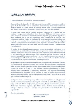Boletín Informativo número 74

         CARTA A LAS HERMANAS
         Queridas hermanas: Jesús reine en nuestros corazones.

         Durante el mes de diciembre de 2011 y enero y febrero de 2012 hemos compartido el
         gozo de la fraternidad en los encuentros de Formación Permanente realizados,
         respectivamente, en Getafe, Dorrón, Managua y Buenos Aires. El tema de los mismos
         fue: “Crecer como mujeres entregadas y libres; cauces para una vida unificada”.

         La experiencia vivida nos ha ayudado a todas a proseguir en el camino que nos
         conduce a ser personas unificadas y libres al servicio del Reino. Nos hemos mirado
         como mujeres en proceso, no ancladas ni cerradas creyendo que ya hemos llegado a la
         meta. Sabemos que lo que nos constituye como personas es la llamada a ser
         plenamente. Y ello se traduce en que hemos de recorrer un camino de crecimiento que
         es el que nos permite vivir con un plus y mejor nuestra consagración religiosa
         calasancia; un camino de crecimiento que nos impulsa a revitalizar cada día nuestra
         realidad personal, nuestra pertenencia a la familia religiosa calasancia y nuestra misión
         evangelizadora.

         El camino de interioridad calasancia es un proceso de constante crecimiento en el
         conocimiento y unificación personal. Avanzar por este camino supone poner el
         cimiento sólido de la verdad de una misma, de la aceptación de toda nuestra verdad.
         Es un camino que nos posibilita vivir reconciliadas con nosotras mismas, a gusto en
         nuestra propia piel. En este camino Cristo, y no otro ni nadie más, es el centro, el eje de
         unificación personal. Necesitamos avanzar y crecer en él desde la escucha de la Palabra
         y el encuentro con Él y con los hermanos, para acoger la Vida.

         No podemos olvidar que estamos llamadas a ser yo en plenitud; que estamos llamadas
         a la fiesta de vivir la plenitud personal, a la santidad. Muchas veces nos preguntamos
         cómo vivir esta plenitud personal. El Papa Benedicto XVI, en el discurso a las religiosas
         jóvenes con motivo de la JMJ 2011, nos señala el camino: siguiendo muy de cerca a
         Jesucristo en la consagración, la comunión y la misión. Y ello requiere de hombres y
         mujeres unificados, completos, que se conocen, se aman, se sienten a gusto consigo
         mismos; hombres y mujeres que vivan en plenitud, conectados y anclados en las raíces
         que dan sentido a todo lo que es.

         El Papa nos invita a estar arraigados y edificados en Cristo y firmes en la fe, porque el
                                                                                                       1 de JULIO de 2011




         mundo necesita de nuestra fidelidad arraigada y centrada en Cristo. Llamada que nos
         exige ir a la raíz del amor a Jesucristo, que nosotras, Religiosas Calasancias, vivimos
         desde una pertenencia esponsal. Que María Divina Pastora, mujer unificada y
         entregada al Amor, nos ayude a avivar el amor primero de la llamada del Señor a su
         seguimiento.
4




         Con fraternal cariño,
Página




                                              M. Sacramento Calderón,
                                              Superiora General


                          INSTITUTO CALASANCIO HIJAS DE LA DIVINA PASTORA
 