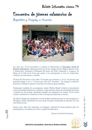 Boletín Informativo número 74
         Encuentro de jóvenes calasancios de
         Argentina y Uruguay en Montevideo




         Los días 26 y 27 de noviembre se celebró en Montevideo el Encuentro Anual de
         Jóvenes Calasancios. Participaron jóvenes de los colegios de San Miguel, Buenos Aires
         y Montevideo. Participó la Delegada del Sector de Chile, Argentina y Uruguay, M.
         María de la Villa de la Torre que animó a los participantes a vivir su compromiso
         cristiano con entusiasmo y valentía.

         El tema del Encuentro versó sobre "El mundo que soñamos" y en él, "los jóvenes que
         queremos llegar a ser" y "el joven que soñó el P. Faustino". Se conjugó la reflexión
         personal, el trabajo en grupo y la puesta en común en gran asamblea.

         Participaron también de un programa radial (“Radio María”) donde se presentaron
         como comunidad Calasancia y opinaron sobre diversos temas de actualidad que hacen
         a nuestro ser de jóvenes, animando también ese momento con cantos. Por la noche
         velada y animación y al finalizar el día un tiempo de adoración y oración.
                                                                                                  1 de JULIO de 2011




         No faltó el tiempo de expansión y en este sentido caminaron hacia la costa uruguaya, a
         Piriapolis, donde disfrutaron de una tarde de playa terminando la jornada con una
         cena frente al mar.

         Fueron unos días muy hermosos en Uruguay, valorada de forma positiva para los
         participantes y con deseos de volver a repetir la experiencia.
40




                                                           Jóvenes de Argentina-Uruguay
Página




                         INSTITUTO CALASANCIO HIJAS DE LA DIVINA PASTORA
 