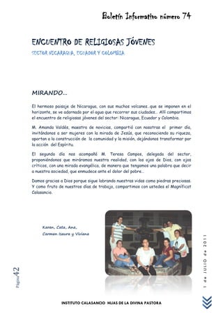 Boletín Informativo número 74

         ENCUENTRO DE RELIGIOSAS JÓVENES
         SECTOR NICARAGUA, ECUADOR Y COLOMBIA




         MIRANDO…

         El hermoso paisaje de Nicaragua, con sus muchos volcanes…que se imponen en el
         horizonte, se ve adornado por el agua que recorrer sus ciudades… Allí compartimos
         el encuentro de religiosas jóvenes del sector: Nicaragua, Ecuador y Colombia.

         M. Amanda Valdés, maestra de novicias, compartió con nosotras el primer día,
         invitándonos a ser mujeres con la mirada de Jesús, que reconociendo su riqueza,
         aportan a la construcción de la comunidad y la misión, dejándonos transformar por
         la acción del Espíritu.

         El segundo día nos acompañó M. Teresa Campos, delegada del sector,
         proponiéndonos que miráramos nuestra realidad, con los ojos de Dios, con ojos
         críticos, con una mirada evangélica, de manera que tengamos una palabra que decir
         a nuestra sociedad, que enmudece ante el dolor del pobre…

         Damos gracias a Dios porque sigue labrando nuestras vidas como piedras preciosas.
         Y como fruto de nuestros días de trabajo, compartimos con ustedes el Magníficat
         Calasancio.




              Karen, Cata, Ana,
              Carmen Isaura y Viviana
                                                                                             1 de JULIO de 2011
42
Página




                        INSTITUTO CALASANCIO HIJAS DE LA DIVINA PASTORA
 