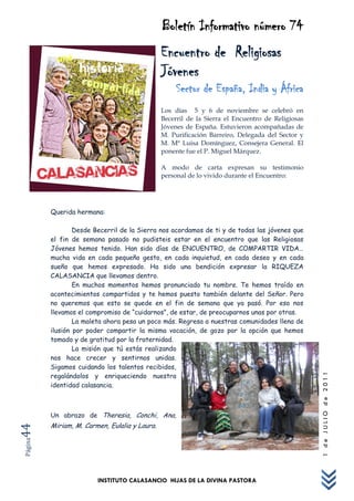 Boletín Informativo número 74
                                               Encuentro de Religiosas
                                               Jóvenes
                                                    Sector de España, India y África
                                               Los días 5 y 6 de noviembre se celebró en
                                               Becerril de la Sierra el Encuentro de Religiosas
                                               Jóvenes de España. Estuvieron acompañadas de
                                               M. Purificación Barreiro, Delegada del Sector y
                                               M. Mª Luisa Domínguez, Consejera General. El
                                               ponente fue el P. Miguel Márquez.

                                               A modo de carta expresan su testimonio
                                               personal de lo vivido durante el Encuentro:




         Querida hermana:

                 Desde Becerril de la Sierra nos acordamos de ti y de todas las jóvenes que
         el fin de semana pasado no pudisteis estar en el encuentro que las Religiosas
         Jóvenes hemos tenido. Han sido días de ENCUENTRO, de COMPARTIR VIDA…
         mucha vida en cada pequeño gesto, en cada inquietud, en cada deseo y en cada
         sueño que hemos expresado. Ha sido una bendición expresar la RIQUEZA
         CALASANCIA que llevamos dentro.
                 En muchos momentos hemos pronunciado tu nombre. Te hemos traído en
         acontecimientos compartidos y te hemos puesto también delante del Señor. Pero
         no queremos que esto se quede en el fin de semana que ya pasó. Por eso nos
         llevamos el compromiso de “cuidarnos”, de estar, de preocuparnos unas por otras.
                 La maleta ahora pesa un poco más. Regresa a nuestras comunidades llena de
         ilusión por poder compartir la misma vocación, de gozo por la opción que hemos
         tomado y de gratitud por la fraternidad.
                 La misión que tú estás realizando
         nos hace crecer y sentirnos unidas.
         Sigamos cuidando los talentos recibidos,
         regalándolos y enriqueciendo nuestra
                                                                                                  1 de JULIO de 2011




         identidad calasancia.



         Un abrazo de Theresia, Conchi, Ana,
         Miriam, M. Carmen, Eulalia y Laura.
44
Página




                        INSTITUTO CALASANCIO HIJAS DE LA DIVINA PASTORA
 