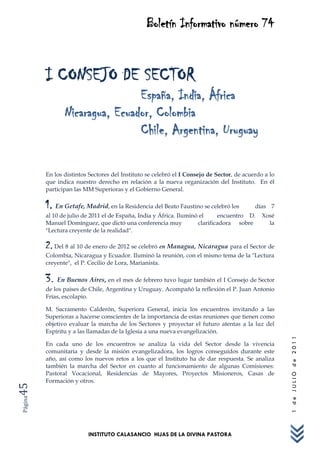 Boletín Informativo número 74


         I CONSEJO DE SECTOR
                                España, India, África
                Nicaragua, Ecuador, Colombia
                                Chile, Argentina, Uruguay

         En los distintos Sectores del Instituto se celebró el I Consejo de Sector, de acuerdo a lo
         que indica nuestro derecho en relación a la nueva organización del Instituto. En él
         participan las MM Superioras y el Gobierno General.

         1. En Getafe, Madrid, en la Residencia del Beato Faustino se celebró los          días 7
         al 10 de julio de 2011 el de España, India y África. Iluminó el     encuentro D.     Xosé
         Manuel Domínguez, que dictó una conferencia muy             clarificadora sobre        la
         "Lectura creyente de la realidad".

         2. Del 8 al 10 de enero de 2012 se celebró en Managua, Nicaragua para el Sector de
         Colombia, Nicaragua y Ecuador. Iluminó la reunión, con el mismo tema de la "Lectura
         creyente", el P. Cecilio de Lora, Marianista.

         3. En Buenos Aires, en el mes de febrero tuvo lugar también el I Consejo de Sector
         de los países de Chile, Argentina y Uruguay. Acompañó la reflexión el P. Juan Antonio
         Frías, escolapio.

         M. Sacramento Calderón, Superiora General, inicia los encuentros invitando a las
         Superioras a hacerse conscientes de la importancia de estas reuniones que tienen como
         objetivo evaluar la marcha de los Sectores y proyectar el futuro atentas a la luz del
         Espíritu y a las llamadas de la Iglesia a una nueva evangelización.
                                                                                                      1 de JULIO de 2011




         En cada uno de los encuentros se analiza la vida del Sector desde la vivencia
         comunitaria y desde la misión evangelizadora, los logros conseguidos durante este
         año, así como los nuevos retos a los que el Instituto ha de dar respuesta. Se analiza
         también la marcha del Sector en cuanto al funcionamiento de algunas Comisiones:
         Pastoral Vocacional, Residencias de Mayores, Proyectos Misioneros, Casas de
         Formación y otros.
45
Página




                         INSTITUTO CALASANCIO HIJAS DE LA DIVINA PASTORA
 