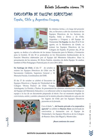 Boletín Informativo número 74
         ENCUENTRO DE EQUIPOS DIRECTIVOS
         España, Chile y Argentina-Uruguay

                                                    En distintas fechas, a lo largo del presente
                                                    año, se llevaron a cabo las reuniones de los
                                                    Equipos Directivos de los Sectores de
                                                    España, India y África y de Chile,
                                                    Argentina y Uruguay y del Equipo de
                                                    Titularidad. En España, los días 29 al 31 de
                                                    agosto, en la Residencia de Getafe, se
                                                    reúnen los Equipos Directivos de los
                                                    Colegios de España. El primer día, 29 de
         agosto, se dedica a la reflexión de los temas: Formación para la Misión y Formación
         para la Gestión. El día 30 se profundiza en los Documentos Institucionales de la
         Función Directiva elaborados por el Equipo del Ministerio Educativo. Hace la
         presentación de los mismos, M. Elvira Padrón, miembro de dicho Equipo. Se analiza
         también el Plan Pedagógico Pastoral para el curos 2011-2012.

         En Santiago de Chile, el día 17 de octubre se
         reúnen los Equipos Directivos de Chile con M.
         Sacramento Calderón, Superiora General y M.
         Manuela Parada, Coordinadora del EME.

         El día 17 de octubre se celebró el Encuentro de
         Equipos Directivos y Equipo de Titularidad de los
         Colegios "Divina Pastora" de Chile: Yungay,
         Antofagasta, La Florida y Ñuñoa. Se presentaron las distintas orientaciones emanadas
         del Equipo del Ministerio Educativo y se reflexionó sobre la importancia del trabajo en
         equipo a la luz de un documento preparado al efecto. Fue un momento singular de
         convivencia, unión y sentido calasancio de la misión educativa liderada en cada uno de
                                           los lugares de Chile por los Equipos Directivos
                                           presentes en la Jornada.
                                                                                                    1 de JULIO de 2011




                                           Con el título "... del huerto privado a la cooperativa
                                           agrícola" se celebró en Buenos Aires una Jornada de
                                           convivencia y formación con el Equipo de
                                           Titularidad y los Equipos Directivos de los Colegios
                                           de Buenos Aires, San Miguel y Montevideo.
46




                                                         ¡Buen comienzo de curso!
Página




                         INSTITUTO CALASANCIO HIJAS DE LA DIVINA PASTORA
 