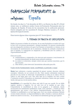 Boletín Informativo número 74
         FORMACIÓN PERMANENTE de
         religiosas: España
         En Getafe, los días 6 y 7 de diciembre de 2011 y en Dorrón, los días 27 y 28 del
         mismo mes, se celebraron sendos Cursos de Formación Permanente para las
         religiosas de España. El tema de los encuentros fue la unificación personal.
         Fueron dirigidos por los sacerdotes D. Enrique Martínez Lozano y P. Xavier
         Quinzá SJ respectivamente.

         Éstas fueron algunas ideas expuestas por el P. Xavier Quinzá:

                                   1. PERSONA EN PROCESO DE CRECIMIENTO
         Hablar de persona es hablar de un hacerse, de un estar haciéndose en medio de lo que
         le toca vivir: un proceso permanente y siempre inacabado. Un proceso caracterizado
         por una integración creciente en la que el ser humano se trasciende a sí mismo, en un
         movimiento de transformación de la consciencia. Atender las actitudes constructivas
         que lo facilitan, la conjugación de adaptación y flexibilidad ante los cambios y la
         responsabilidad ante ello.

         Claves de ayuda:
            a) comprendernos y comprender a los otros por qué actuamos y reaccionamos de
                un modo determinado, de dónde nacen nuestras conductas
            b) no reducir ni reducirnos, siempre somos más que nuestras reacciones, que lo
                que nos pasa
            c) saber dónde y cómo intervenir: herramientas adecuadas para ello.

         Cuatro niveles fundamentales: mente, sensibilidad, yo profundo y cuerpo

         Mente hace referencia a nuestra capacidad de pensar, razonar, discernir, elaborar
         conceptos. Liberarla, no ser esclavos de ella. Todo nuestro sufrimiento emocional
         procede de una mente no observada. Corporalmente se ubica en la cabeza. Pero la
         cabeza es mal lugar para vivir. Nos sitúa lejos de la realidad, nos hace cavilar
         (“rumiación excesiva”) desemboca en obsesiones enfermizas. Somos más que nuestra
         mente, más que esa voz de nuestra cabeza.
                                                                                                  1 de JULIO de 2011




         Sensibilidad es la capacidad de vibrar ante todo lo que nos sucede. En un doble
         registro: positivo y negativo. Un ser está vivo en la medida en que vibra.
         Corporalmente la sensibilidad se sitúa en la garganta y el abdomen, donde
         reconocemos los sentimientos epidérmicos: nudo, vacío, opresión…). Puede no vibrar
         ajustadamente: por exceso o por defecto: desproporcionadas, hipersensibles, etc.
47




         También la sensibilidad es un mal lugar para vivir, nos enreda, perdemos libertad,
         vivimos desde estímulos. La hipersensibilidad se debe a heridas o carencias afectivas,
Página




         donde nos duele si se nos toca… Es un indicio de sufrimiento que hay que explorar.




                         INSTITUTO CALASANCIO HIJAS DE LA DIVINA PASTORA
 