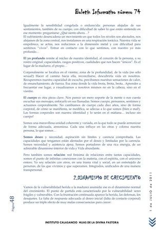 Boletín Informativo número 74
         Igualmente la sensibilidad congelada o endurecida: personas alejadas de sus
         sentimientos, también de su cuerpo, con dificultad de saber lo que están sintiendo en
         ese momento: preguntarse: ¿Qué siento ahora…?
         El sufrimiento desencadena un movimiento en que todos los niveles son afectados, nos
         alejamos de la zona central, nos instalamos en una respiración torácica. Nuestra vida se
         empobrece, se actúa, nos reducimos a la dimensión metal y con dificultad para
         sentirnos “vivos”. Entrar en contacto con lo que sentimos, con nuestro yo más
         profundo…

         El yo profundo remite al núcleo de nuestra identidad, al corazón de la persona, a su
         rostro original: capacidades, rasgos positivos, cualidades que nos hacen “únicos”. Es el
         lugar de la madurez, el propio…

         Corporalmente se localiza en el vientre, zona de la profundidad, de la vida (no sólo
         sexual!) Hacer el camino hacia ella, reconciliarse, descubrirla vida en nosotros.
         Recuperemos nuestra capacidad de escucha, percibamos nuestras sensaciones de calor,
         de ensanchamiento, de fuerza. Esa zona donde la vida brota, brota, brota.. Aprender a
         frecuentar ese lugar, a visualizarnos a nosotros mismos no en la cabeza, sino en el
         vientre.

         El cuerpo es otra pieza clave. Nos parece un mero soporte de la mente o nos cuesta
         escuchar sus mensajes, enfocarlo en sus llamadas. Somos cuerpo, pensamos, sentimos y
         actuamos corporalmente. No cambiamos de cuerpo cada diez años, sino de forma
         corporal, de cómo se manifiesta, se modifica, se adecua a lo que somos (bien o mal!).
         Las formas corporales son nuestra identidad y lo serán en el mañana… incluso sin
         cuerpo!

         Somos una maravillosa unidad coherente y variada, en la que todo se puede armonizar
         de forma adecuada, armoniosa. Cada una influye en las otras y colorea nuestra
         persona, lo que somos…

         Somos deseo y necesidad, aspiración sin límites y carencia comprobada. Las
         capacidades que tengamos están alentadas por el deseo y limitadas por la carencia.
         Somos necesidad y asistencia ajena. Somos portadores de una rica energía, de un
         admirable dinamismo interior de vida y Vida abundante.

         Pero también somos relación: red finísima de relaciones entre tantas capacidades,
         somos el punto de infinitas conexiones con la materia, con el espíritu, con el universo
         entero. Yo soy relación con otros, en una trama vital y social, en un entretejido de
         personas, de las que vivimos y que superamos. Integrados, unificados de una manera
         transpersonal.
                                                                                                      1 de JULIO de 2011




                                               2.DINAMISMO DE CRECIMIENTO
         Vamos de la vulnerabilidad herida a la madurez asumida: ese es el dinamismo normal
         del crecimiento. El punto de partida está caracterizado por la vulnerabilidad: seres
         frágiles y vulnerables. Con la frustración continuada aparece la herida, las defensas, los
48




         desajustes. La falta de respuesta adecuada al deseo inicial (falta de contacto corporal)
         produce un triple efecto de muy malas consecuencias para crecer:
Página




                         INSTITUTO CALASANCIO HIJAS DE LA DIVINA PASTORA
 