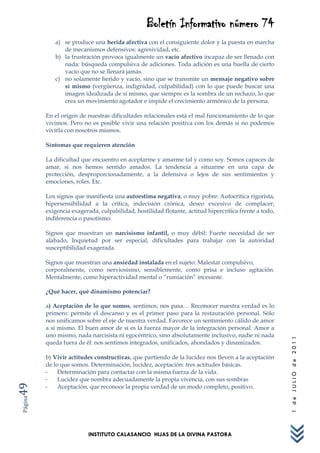 Boletín Informativo número 74
            a) se produce una herida afectiva con el consiguiente dolor y la puesta en marcha
               de mecanismos defensivos: agresividad, etc.
            b) la frustración provoca igualmente un vacío afectivo incapaz de ser llenado con
               nada: búsqueda compulsiva de adiciones. Toda adición es una huella de cierto
               vacío que no se llenará jamás.
            c) no solamente herido y vacío, sino que se transmite un mensaje negativo sobre
               sí mismo (vergüenza, indignidad, culpabilidad) con lo que puede buscar una
               imagen idealizada de sí mismo, que siempre es la sombra de un rechazo, lo que
               crea un movimiento agotador e impide el crecimiento armónico de la persona.

         En el origen de nuestras dificultades relacionales está el mal funcionamiento de lo que
         vivimos. Pero no es posible vivir una relación positiva con los demás si no podemos
         vivirla con nosotros mismos.

         Síntomas que requieren atención

         La dificultad que encuentro en aceptarme y amarme tal y como soy. Somos capaces de
         amar, si nos hemos sentido amados. La tendencia a situarme en una capa de
         protección, desproporcionadamente, a la defensiva o lejos de sus sentimientos y
         emociones, roles. Etc.

         Los signos que manifiesta una autoestima negativa, o muy pobre: Autocrítica rigorista,
         hipersensibilidad a la crítica, indecisión crónica, deseo excesivo de complacer,
         exigencia exagerada, culpabilidad, hostilidad flotante, actitud hipercrítica frente a todo,
         indiferencia o pasotismo.

         Signos que muestran un narcisismo infantil, o muy débil: Fuerte necesidad de ser
         alabado, Inquietud por ser especial, dificultades para trabajar con la autoridad
         susceptibilidad exagerada.

         Signos que muestran una ansiedad instalada en el sujeto: Malestar compulsivo,
         corporalmente, como nerviosismo, sensiblemente, como prisa e incluso agitación.
         Mentalmente, como hiperactividad mental o “rumiación” incesante.

         ¿Qué hacer, qué dinamismo potenciar?

         a) Aceptación de lo que somos, sentimos, nos pasa… Reconocer nuestra verdad es lo
         primero: permite el descanso y es el primer paso para la restauración personal. Sólo
         nos unificamos sobre el eje de nuestra verdad. Favorece un sentimiento cálido de amor
         a sí mismo. El buen amor de sí es la fuerza mayor de la integración personal. Amor a
         uno mismo, nada narcisista ni egocéntrico, sino absolutamente inclusivo, nadie ni nada
                                                                                                       1 de JULIO de 2011




         queda fuera de él: nos sentimos integrados, unificados, ahondados y dinamizados.

         b) Vivir actitudes constructivas, que partiendo de la lucidez nos lleven a la aceptación
         de lo que somos. Determinación, lucidez, aceptación: tres actitudes básicas.
         -    Determinación para contactar con la misma fuerza de la vida.
         -    Lucidez que nombra adecuadamente la propia vivencia, con sus sombras
49




         -    Aceptación, que reconoce la propia verdad de un modo completo, positivo.
Página




                         INSTITUTO CALASANCIO HIJAS DE LA DIVINA PASTORA
 