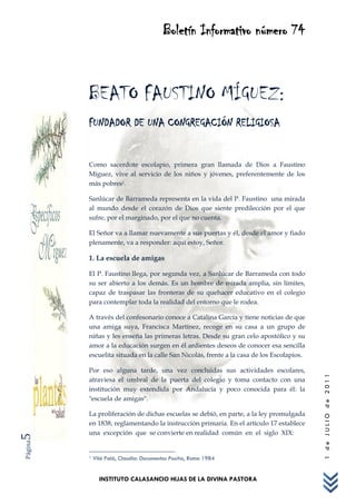 Boletín Informativo número 74



         BEATO FAUSTINO MÍGUEZ:
         FUNDADOR DE UNA CONGREGACIÓN RELIGIOSA


         Como sacerdote escolapio, primera gran llamada de Dios a Faustino
         Míguez, vive al servicio de los niños y jóvenes, preferentemente de los
         más pobres1.

         Sanlúcar de Barrameda representa en la vida del P. Faustino una mirada
         al mundo desde el corazón de Dios que siente predilección por el que
         sufre, por el marginado, por el que no cuenta.

         El Señor va a llamar nuevamente a sus puertas y él, desde el amor y fiado
         plenamente, va a responder: aquí estoy, Señor.

         1. La escuela de amigas

         El P. Faustino llega, por segunda vez, a Sanlúcar de Barrameda con todo
         su ser abierto a los demás. Es un hombre de mirada amplia, sin límites,
         capaz de traspasar las fronteras de su quehacer educativo en el colegio
         para contemplar toda la realidad del entorno que le rodea.

         A través del confesonario conoce a Catalina García y tiene noticias de que
         una amiga suya, Francisca Martínez, recoge en su casa a un grupo de
         niñas y les enseña las primeras letras. Desde su gran celo apostólico y su
         amor a la educación surgen en él ardientes deseos de conocer esa sencilla
         escuelita situada en la calle San Nicolás, frente a la casa de los Escolapios.

         Por eso alguna tarde, una vez concluidas sus actividades escolares,
                                                                                          1 de JULIO de 2011




         atraviesa el umbral de la puerta del colegio y toma contacto con una
         institución muy extendida por Andalucía y poco conocida para él: la
         "escuela de amigas".

         La proliferación de dichas escuelas se debió, en parte, a la ley promulgada
         en 1838, reglamentando la instrucción primaria. En el artículo 17 establece
         una excepción que se convierte en realidad común en el siglo XIX:
5
Página




         1   Vilá Palá, Claudio: Documentos Positio, Roma 1984


               INSTITUTO CALASANCIO HIJAS DE LA DIVINA PASTORA
 