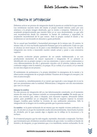 Boletín Informativo número 74


         3. PROCESO DE INTEGRACIÓN
         Debemos activar un proceso de integración desde la puesta en verdad de lo que somos.
         Las resistencias nacerán tanto del miedo al propio mundo interior como por una
         amenaza a la propia imagen idealizada, que se resiste a romperse. Habremos de ir
         aceptando progresivamente que nuestro falso yo se vaya desmontando, ya que sólo
         una reconstrucción desde los cimientos: la fuente de confianza y seguridad, la
         aceptación incondicional de lo que somos. Ante la propia verdad el miedo y las
         resistencias se van trocando en descanso y gusto profundo.

         No es casual que humildad y humanidad provengan de la misma raíz. El camino, la
         misma vida, es vivir esa honda aspiración humana que es la unificación. Cada vez que
         se alcanza un nivel mayor, se da paso a una identidad más rica y nueva. Es decir la
         integración nos invita a trascender nuestro estado actual y pasar a una conciencia
         superior.

         En nuestra evolución propia partimos de un estado indiferenciado y se van
         produciendo momentos de mayor separación e integración. El yo primero es
         identificado con su propio cuerpo y con sus emociones, y poco a poco comenzamos a
         vivir diferenciándonos de ello y generando vínculos con el entorno, todavía entre la
         confusión mágica entre la materia y la psique. El yo verbal, el yo social y el yo mental
         no son sino etapas en ese proceso.

         El sentimiento de pertenencia y la propia identidad, la emergencia de la mente y la
         observación consiguiente de su propia realidad. Pasamos de la imagen al concepto y de
         éste al autoconcepto.

         El yo mental es, simultáneamente el yo social, que equivale a una imagen de sí con la
         que nos presentamos ante la realidad. Diferenciarse e integrarse son dos movimientos
         que van a ir a la par.

         Integrar la sombra
         En este proceso de integración del yo, tan laboriosamente construido, en el momento
         mismo de crear el ego, estamos creando su correspondiente sombra. De modo que se
         inicia una escisión que, antes o después, será necesario superar, abrazando ambas
         partes, para posibilitar un yo integrado. Para ello se requiere superar la escisión
         imagen /sombra para facilitar la vivencia de una unificación armoniosa. Sólo la
                                                                                                    1 de JULIO de 2011




         integración de la imagen con la sombra permite que la persona madure.

         La sombra es la parte rechazada de mí mismo que me impide vivirme unificado y en
         paz. Es mi otro yo al que he mantenido oculto (inconscientemente, claro) hasta el punto
         de olvidarlo, por lo que cuando algo o alguien me lo refleja no lo reconozco y lo
         rechazo.
50




         Es el material psíquico que ha sido negado, reprimido, disociado o enajenado. Tan bien
Página




         que terminamos por olvidarnos nosotros mismos de que existe. La sombra es fuente de
         tensión y de desgaste, ya que tememos que, si se manifiesta, seamos rechazados. Es mi



                         INSTITUTO CALASANCIO HIJAS DE LA DIVINA PASTORA
 