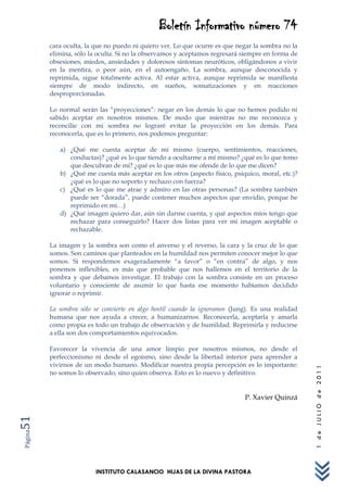 Boletín Informativo número 74
         cara oculta, la que no puedo ni quiero ver. Lo que ocurre es que negar la sombra no la
         elimina, sólo la oculta. Si no la observamos y aceptamos regresará siempre en forma de
         obsesiones, miedos, ansiedades y dolorosos síntomas neuróticos, obligándonos a vivir
         en la mentira, o peor aún, en el autoengaño. La sombra, aunque desconocida y
         reprimida, sigue totalmente activa. Al estar activa, aunque reprimida se manifiesta
         siempre de modo indirecto, en sueños, somatizaciones y en reacciones
         desproporcionadas.

         Lo normal serán las “proyecciones”: negar en los demás lo que no hemos podido ni
         sabido aceptar en nosotros mismos. De modo que mientras no me reconozca y
         reconcilie con mi sombra no lograré evitar la proyección en los demás. Para
         reconocerla, que es lo primero, nos podemos preguntar:

            a) ¿Qué me cuesta aceptar de mi mismo (cuerpo, sentimientos, reacciones,
               conductas)? ¿qué es lo que tiendo a ocultarme a mí mismo? ¿qué es lo que temo
               que descubran de mi? ¿qué es lo que más me ofende de lo que me dicen?
            b) ¿Qué me cuesta más aceptar en los otros (aspecto físico, psíquico, moral, etc.)?
               ¿qué es lo que no soporto y rechazo con fuerza?
            c) ¿Qué es lo que me atrae y admiro en las otras personas? (La sombra también
               puede ser “dorada”, puede contener muchos aspectos que envidio, porque he
               reprimido en mí…)
            d) ¿Qué imagen quiero dar, aún sin darme cuenta, y qué aspectos míos tengo que
               rechazar para conseguirlo? Hacer dos listas para ver mi imagen aceptable o
               rechazable.

         La imagen y la sombra son como el anverso y el reverso, la cara y la cruz de lo que
         somos. Son caminos que planteados en la humildad nos permiten conocer mejor lo que
         somos. Si respondemos exageradamente “a favor” o “en contra” de algo, y nos
         ponemos inflexibles, es más que probable que nos hallemos en el territorio de la
         sombra y que debamos investigar. El trabajo con la sombra consiste en un proceso
         voluntario y consciente de asumir lo que hasta ese momento habíamos decidido
         ignorar o reprimir.

         La sombra sólo se convierte en algo hostil cuando la ignoramos (Jung). Es una realidad
         humana que nos ayuda a crecer, a humanizarnos. Reconocerla, aceptarla y amarla
         como propia es todo un trabajo de observación y de humildad. Reprimirla y reducirse
         a ella son dos comportamientos equivocados.

         Favorecer la vivencia de una amor limpio por nosotros mismos, no desde el
         perfeccionismo ni desde el egoísmo, sino desde la libertad interior para aprender a
         vivirnos de un modo humano. Modificar nuestra propia percepción es lo importante:
                                                                                                  1 de JULIO de 2011




         no somos lo observado, sino quien observa. Esto es lo nuevo y definitivo.


                                                                            P. Xavier Quinzá
51
Página




                         INSTITUTO CALASANCIO HIJAS DE LA DIVINA PASTORA
 