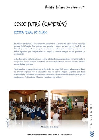Boletín Informativo número 74



         DESDE FUTRÚ (CAMERÚN)
         FIESTA FINAL DE CURSO

         El pasado miércoles 14 de diciembre celebramos la Fiesta de Navidad con nuestros
         peques del Colegio. Día gozoso para padres y niños, no solo por el final de un
         trimestre, si no por lo que supone el encuentro festivo con sus padres, profesores y
         todos aquellos que compartimos su alegría y somos testigos de su proceso de
         crecimiento.

         A las diez de la mañana, el salón recibía a todos los padres ansiosos por contemplar a
         sus peques en este Festival Navideño, en el que demostraron todo su encanto infantil:
         cantos, bailes, gimnasia...

         Tanto padres, como profesores y, sobre todo, los niños disfrutaron sobremanera. Pero
         su mayor sorpresa fue el encuentro con los Reyes Magos. Llegaron con toda
         solemnidad y premiaron el buen comportamiento de los niños haciéndoles entrega de
         sus juguetes. Así iniciaron felices su vacaciones navideñas.




                                                                                                  1 de JULIO de 2011
52
Página




                                         Momentos de la fiesta



                         INSTITUTO CALASANCIO HIJAS DE LA DIVINA PASTORA
 