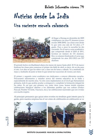 Boletín Informativo número 74

         Noticias desde La India
         Una naciente escuela calasancia
                                                        Al llegar a Derang en diciembre de 2009
                                                        contábamos con unos 97 alumnos (curso
                                                        escolar 2008-2009). Las clases eran desde
                                                        lo que sería una sala de 3-4 años a 5º
                                                        grado. Poco a poco la escuelita ha ido
                                                        creciendo. En el nuevo curso académico,
                                                        que comprende desde el 2010 al 2011,
                                                        tuvimos un número de 131 alumnos.
                                                        Hoy ya estamos finalizando el curso que
                                                        comprende los años 2011-2012 con 237
                                                        alumnos.

         El periodo lectivo en Jharkhand abarca los meses de marzo hasta abril. El 31 de marzo
         finalizan las clases para comenzar el primer día hábil de abril, es decir, de un día para
         el otro. Los días en que los niños van a clase son de lunes a sábado. Ya a mediados de
         mayo y mediados de junio se tiene lo que serían las vacaciones de verano, (un mes).

         El primer y segundo curso académico nos dedicamos a conocer diferentes escuelas.
         Procuramos informarnos y estudiar acerca del sistema educativo de la India y
         especialmente de nuestra área. Ya este curso implantamos en el nivel que llamaríamos
         primaria, todo lo que podría ayudar a enriquecer y completar la formación integral de
         los niños. Es así que, por primera vez, entre otras cosas, hemos tenido nuestras
         celebraciones litúrgicas abiertas a los diferentes pueblos que nos rodean (Triduo
         Pascual, Pesebre Viviente, Viacrucis, etc) y las celebraciones nacionales que son vividas
         con mucho respeto.

         Al principio pensamos que quizá estos eventos no tendrían gran interés para la
         gente; pero nuestra sorpresa fue el ver cómo de celebración en celebración se ve
                                                                                                     1 de JULIO de 2011
53
Página




                         INSTITUTO CALASANCIO HIJAS DE LA DIVINA PASTORA
 