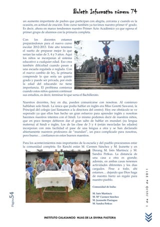 Boletín Informativo número 74
         un aumento importante de padres que participan con alegría, cercanía y cuando es la
         ocasión, en actitud de oración. Este curso también ya tuvimos nuestro primer 6º grado.
         Es decir, ahora en marzo tendremos nuestro Primer Acto Académico ya que egresa el
         primer grupo de alumnos con la primaria completa.

         Con      los     docentes      estamos
         preparándonos para el nuevo curso
         escolar 2012-2013. Este año tenemos
         el sueño de preparar mejor lo que
         serían las salas de 3, 4 y 5 años. Aquí
         los niños se incorporan al sistema
         educativo a cualquier edad. Eso crea
         también dificultad cuando pasan a
         una escuela regulada o reglada. Con
         el nuevo cambio de ley, la primaria
         comprende lo que sería un quinto
         grado y puede ser privada, por ende
         la edad del educando no tiene
         importancia. El problema comienza
         cuando estos niños quieren continuar
         sus estudios, es decir, terminar lo que sería el Bachillerato.

         Nuestros docentes, hoy en día, pueden comunicarse con nosotras. Al comienzo
         hablaban solo hindi. La única que podía hablar en inglés era Miss Goretti Sawansi, la
         Principal del colegio (así llamamos a la directora del centro). Hoy ese obstáculo se ve
         superado ya que ellos han hecho un gran esfuerzo para aprender inglés y nosotras
         hacemos nuestros intentos con el hindi. Lo mismo podemos decir de nuestros niños,
         que en poco tiempo debieron dar el gran salto de hablar en mundari (su lengua
         materna) al hindi e inglés. Los de las clase de 3 y 4 (están mezcladas las edades)
         incorporan con más facilidad el pase de una lengua a otra y se han declarado
         abiertamente nuestros profesores de “mundari”, un poco complicado para nosotras,
         pero bueno… confiamos en estos buenos maestros.

         Para los acontecimientos más importantes de la escuela y del pueblo procuramos estar
         la comunidad completa. En Ranchi están M. Carmen Sánchez y M. Jeanette y en
                                                            Derang M. Inés Martincic y M.
                                                            Sandra Petkus. La distancia de
                                                            una casa a otra es grande;
                                                            además, en ambas casas tenemos
                                                            actividades diferentes y los días
                                                            cargados. Pese a todo, ahí
                                                                                                   1 de JULIO de 2011




                                                            estamos… dejando que Dios haga
                                                            de nuestro barro un regalo para
                                                            nuestro pueblo.

                                                                 Comunidad de India:
54




                                                                 M. Inés Martincic
                                                                 M. Mª Carmen Sánchez
Página




                                                                 M. Jeannette Paniagua
                                                                 M. Sandra Petkus




                          INSTITUTO CALASANCIO HIJAS DE LA DIVINA PASTORA
 