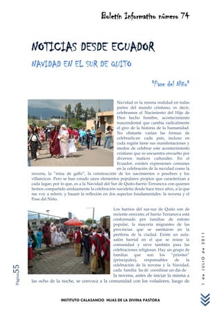 Boletín Informativo número 74


         NOTICIAS DESDE ECUADOR
         NAVIDAD EN EL SUR DE QUITO
                                                                          "Pase del Niño"

                                                        Navidad es la misma realidad en todas
                                                        partes del mundo cristiano, es decir,
                                                        celebramos el Nacimiento del Hijo de
                                                        Dios hecho hombre, acontecimiento
                                                        trascendental que cambia radicalmente
                                                        el giro de la historia de la humanidad.
                                                        No obstante varían las formas de
                                                        celebrarla en cada país, incluso en
                                                        cada región tiene sus manifestaciones y
                                                        modos de celebrar este acontecimiento
                                                        cristiano que se encuentra envuelto por
                                                        diversos matices culturales. En el
                                                        Ecuador, existen expresiones comunes
                                                        en la celebración de la navidad como la
         novena, la “misa de gallo”, la construcción de los nacimientos o pesebres y los
         villancicos. Pero se han creado unos elementos populares propios que caracterizan a
         cada lugar; por lo que, es a la Navidad del Sur de Quito-barrio Terranova con quienes
         hemos compartido asiduamente la celebración navideña desde hace trece años, a la que
         me voy a referir, y basaré la reflexión en dos aspectos fundamentales: la novena y el
         Pase del Niño.

                                                     Los barrios del sur-sur de Quito son de
                                                     reciente erección; el barrio Terranova está
                                                     conformado por familias de estrato
                                                     popular, la mayoría migrantes de las
                                                     provincias que se asentaron en la
                                                     periferia de la ciudad. Existe un aula-
                                                                                                   1 de JULIO de 2011




                                                     salón barrial en el que se reúne la
                                                     comunidad y sirve también para las
                                                     celebraciones religiosas. Hay un grupo de
                                                     familias    que     son    los   “priostes”
                                                     (principales),    responsables     de    la
                                                     celebración de la novena y la Navidad,
55




                                                     cada familia ha de coordinar un día de
                                                 la novena, antes de iniciar la misma a
Página




         las ocho de la noche, se convoca a la comunidad con los voladores, luego de



                         INSTITUTO CALASANCIO HIJAS DE LA DIVINA PASTORA
 