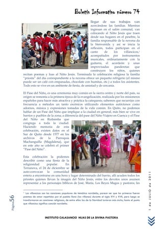 Boletín Informativo número 74
                                                                      llegar     de     sus     trabajos      van
                                                           acercándose las familias. Mientras
                                                           ingresan en el salón comunal, van
                                                           colocando al Niño Jesús que traen
                                                           desde sus hogares en el pesebre, la
                                                           familia responsable de la novena da
                                                           la bienvenida y así se inicia la
                                                           reflexión, todos participan en el
                                                           canto      de     los    villancicos,1
                                                           acompañados por instrumentos
                                                           musicales, ordinariamente con la
                                                           guitarra, el acordeón y unas
                                                           improvisadas       panderetas     que
                                                           construyen los niños, quienes
         recitan poemas y loas al Niño Jesús. Terminada la celebración religiosa la familia
         “priosta” del día correspondiente a la novena ofrece un pequeño refrigerio (el mismo
         puede ser un café con empanadas, chocolate con humitas, etc.) a todos los asistentes.
         Todo esto se vive en un ambiente de fiesta, de amistad y de cercanía.

         El Pase del Niño, es una ceremonia muy común en la sierra centro y norte del país, su
         origen se remonta a la primera época de la evangelización, realizada por los misioneros
         españoles para hacer más atractiva y práctica la catequesis; sabemos que recurrían con
         frecuencia a métodos un tanto escénicos utilizando elementos autóctonos como
         adornos, música y expresiones tomadas de la vida común. En Quito, no podemos
         hablar de un Pase del Niño que implique a la ciudad en general, más bien se vive en
         barrios y pueblos de la zona; a diferencia del pase del Niño Viajero en Cuenca y el Pase
         del Niño en Riobamba que
         congrega a toda la ciudad.
         Haciendo memoria de esta
         celebración, existen datos en el
         Sur de Quito desde 1577 en los
         archivos    de     la    Parroquia
         Machanguilla (Magdalena), que
         en este año se celebró el primer
         “Pase del Niño”.

         Esta celebración la podemos
         describir como una fiesta de la
         religiosidad     popular.      En
         Terranova, el 24 de diciembre se
         auto-convocan la comunidad
                                                                                                                      1 de JULIO de 2011




         entera a encontrarse en una hora y lugar determinado del barrio, allí acuden todos los
         priostes quienes llevan la imagen del Niño Jesús, entre los devotos unos asumen
         representar a los personajes bíblicos de José, María, Los Reyes Magos y pastores; les


         1 Los villancicos son las canciones populares de temática navideña, parece ser que los primeros fueron
56




         poemas de amor repetidos por el pueblo llano (los villanos) durante el siglo XVI y XVII, pero luego se
         transformaron en canciones religiosas, de entre ellas las de la Navidad tuvieron más éxito, hasta el punto
Página




         que villancico significa canción navideña.




                            INSTITUTO CALASANCIO HIJAS DE LA DIVINA PASTORA
 