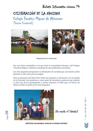 Boletín Informativo número 74
         CELEBRACIÓN DE LA NAVIDAD
         Colegio Faustino Míguez de Akúrenam
         (Guinea Ecuatorial)




                                    Momentos de la celebración



         Fue una fiesta entrañable en la que toda la comunidad educativa del Colegio
         "Faustino Míguez" disfrutó y participó de esta celebración navideñas.

         Los más pequeños prepararon su felicitación de navidad que con mucho cariño
         pintaron a todo color para los papás.

         Para la adoración del Niño Dios todos los alumnos se adornaron con la estrella
         de la Navidad. Los profesores, como señal de bendición, pusieron este símbolo
         a cada uno de los participantes y juntos adoraron al Niño que, en brazos de
         María, recibió el cariño de los más pequeños.                                    1 de JULIO de 2011




                                                            ¡Ha nacido el Salvador!
58
Página




                       INSTITUTO CALASANCIO HIJAS DE LA DIVINA PASTORA
 