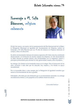Boletín Informativo número 74



         Homenaje a M. Sofía
         Báscones, religiosa
         calasancia


         El día 8 de marzo, con motivo de la conmemoración del Día Internacional de la Mujer,
         la Delegación Municipal de Igualdad del Ayuntamiento de Chipiona, realizó un
         homenaje a M. Sofía Báscones por sus 39 años de estancia en Chipiona dedicada en
         cuerpo y alma a la educación.

         En dicho reconocimiento destacan de manera especial en M. Sofía cómo ha contribuido
         decisivamente a la formación de muchas mujeres de Chipiona, no sólo desarrollando
         su labor docente en sentido estricto, sino inculcándoles con su magisterio valores y
         principios primordiales para afrontar la vida: generosidad, respeto, amor al prójimo...

         Su entrega a los demás no ha terminado nunca en el colegio. Pese al transcurrir de los
         años, recuerda a cada niña que ha educado, hoy mujeres, y les brinda su apoyo
         incondicional.

         Por su incansable labor y estar siempre ahí, la Delegación de Igualdad considera que
         merece el reconocimiento de este su pueblo.

         Felicidades a M. Sofía por esta distinción que es reconocimiento merecido a su entrega
         incondicional al Señor y a los pequeños en la sublime misión de educar.
                                                                                                   1 de JULIO de 2011




                                                                  Comunidad Sanlúcar
60
Página




                         INSTITUTO CALASANCIO HIJAS DE LA DIVINA PASTORA
 