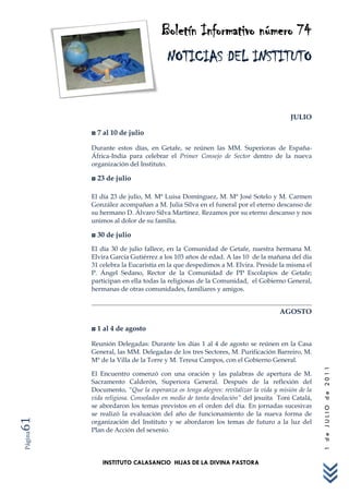 Boletín Informativo número 74
                                    NOTICIAS DEL INSTITUTO


                                                                                  JULIO

         ◘ 7 al 10 de julio

         Durante estos días, en Getafe, se reúnen las MM. Superioras de España-
         África-India para celebrar el Primer Consejo de Sector dentro de la nueva
         organización del Instituto.

         ◘ 23 de julio

         El día 23 de julio, M. Mª Luisa Domínguez, M. Mª José Sotelo y M. Carmen
         González acompañan a M. Julia Silva en el funeral por el eterno descanso de
         su hermano D. Álvaro Silva Martínez. Rezamos por su eterno descanso y nos
         unimos al dolor de su familia.

         ◘ 30 de julio
         El día 30 de julio fallece, en la Comunidad de Getafe, nuestra hermana M.
         Elvira García Gutiérrez a los 103 años de edad. A las 10 de la mañana del día
         31 celebra la Eucaristía en la que despedimos a M. Elvira. Preside la misma el
         P. Ángel Sedano, Rector de la Comunidad de PP Escolapios de Getafe;
         participan en ella todas la religiosas de la Comunidad, el Gobierno General,
         hermanas de otras comunidades, familiares y amigos.


                                                                              AGOSTO

         ◘ 1 al 4 de agosto

         Reunión Delegadas: Durante los días 1 al 4 de agosto se reúnen en la Casa
         General, las MM. Delegadas de los tres Sectores, M. Purificación Barreiro, M.
         Mª de la Villa de la Torre y M. Teresa Campos, con el Gobierno General.
                                                                                             1 de JULIO de 2011




         El Encuentro comenzó con una oración y las palabras de apertura de M.
         Sacramento Calderón, Superiora General. Después de la reflexión del
         Documento, “Que la esperanza os tenga alegres: revitalizar la vida y misión de la
         vida religiosa. Consolados en medio de tanta desolación” del jesuita Toni Catalá,
         se abordaron los temas previstos en el orden del día. En jornadas sucesivas
         se realizó la evaluación del año de funcionamiento de la nueva forma de
61




         organización del Instituto y se abordaron los temas de futuro a la luz del
         Plan de Acción del sexenio.
Página




             INSTITUTO CALASANCIO HIJAS DE LA DIVINA PASTORA
 