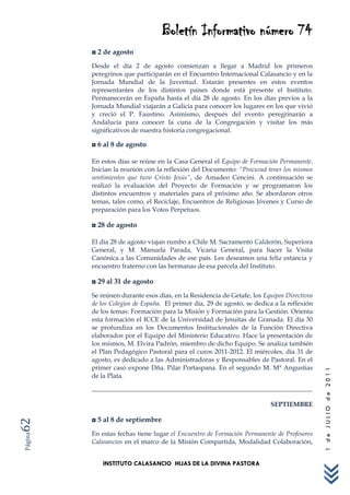 Boletín Informativo número 74
         ◘ 2 de agosto
         Desde el día 2 de agosto comienzan a llegar a Madrid los primeros
         peregrinos que participarán en el Encuentro Internacional Calasancio y en la
         Jornada Mundial de la Juventud. Estarán presentes en estos eventos
         representantes de los distintos países donde está presente el Instituto.
         Permanecerán en España hasta el día 28 de agosto. En los días previos a la
         Jornada Mundial viajarán a Galicia para conocer los lugares en los que vivió
         y creció el P. Faustino. Asimismo, después del evento peregrinarán a
         Andalucía para conocer la cuna de la Congregación y visitar los más
         significativos de nuestra historia congregacional.

         ◘ 6 al 8 de agosto

         En estos días se reúne en la Casa General el Equipo de Formación Permanente.
         Inician la reunión con la reflexión del Documento: “Procurad tener los mismos
         sentimientos que tuvo Cristo Jesús”, de Amadeo Cencini. A continuación se
         realizó la evaluación del Proyecto de Formación y se programaron los
         distintos encuentros y materiales para el próximo año. Se abordaron otros
         temas, tales como, el Reciclaje, Encuentros de Religiosas Jóvenes y Curso de
         preparación para los Votos Perpetuos.

         ◘ 28 de agosto

         El día 28 de agosto viajan rumbo a Chile M. Sacramento Calderón, Superiora
         General, y M. Manuela Parada, Vicaria General, para hacer la Visita
         Canónica a las Comunidades de ese país. Les deseamos una feliz estancia y
         encuentro fraterno con las hermanas de esa parcela del Instituto.

         ◘ 29 al 31 de agosto
         Se reúnen durante esos días, en la Residencia de Getafe, los Equipos Directivos
         de los Colegios de España. El primer día, 29 de agosto, se dedica a la reflexión
         de los temas: Formación para la Misión y Formación para la Gestión. Orienta
         esta formación el ICCE de la Universidad de Jesuitas de Granada. El día 30
         se profundiza en los Documentos Institucionales de la Función Directiva
         elaborados por el Equipo del Ministerio Educativo. Hace la presentación de
         los mismos, M. Elvira Padrón, miembro de dicho Equipo. Se analiza también
         el Plan Pedagógico Pastoral para el curos 2011-2012. El miércoles, día 31 de
         agosto, es dedicado a las Administradoras y Responsables de Pastoral. En el
         primer caso expone Dña. Pilar Portaspana. En el segundo M. Mª Angustias
                                                                                            1 de JULIO de 2011




         de la Plata.



                                                                         SEPTIEMBRE

         ◘ 5 al 8 de septiembre
62




         En estas fechas tiene lugar el Encuentro de Formación Permanente de Profesores
Página




         Calasancios en el marco de la Misión Compartida, Modalidad Colaboración,


             INSTITUTO CALASANCIO HIJAS DE LA DIVINA PASTORA
 