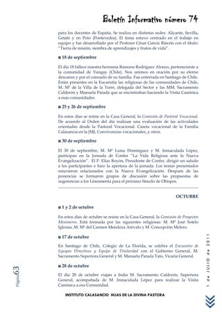 Boletín Informativo número 74
         para los docentes de España. Se realiza en distintas sedes: Alicante, Sevilla,
         Getafe y en Poio (Pontevedra). El tema estuvo centrado en el trabajo en
         equipo y fue desarrollado por el Profesor César Garcia Rincón con el título:
         “Tierra de misión, siembra de aprendizajes y frutos de vida”.

         ◘ 18 de septiembre

         El día 18 fallece nuestra hermana Ramona Rodríguez Alonso, perteneciente a
         la comunidad de Yungay (Chile). Nos unimos en oración por su eterno
         descanso y por el consuelo de su familia. Fue enterrada en Santiago de Chile.
         Están presentes en la Eucaristía las religiosas de las comunidades de Chile,
         M. Mª de la Villa de la Torre, delegada del Sector y las MM. Sacramento
         Calderón y Manuela Parada que se encontraban haciendo la Visita Canónica
         a esas comunidades.

         ◘ 25 y 26 de septiembre

         En estos días se reúne en la Casa General, la Comisión de Pastoral Vocacional.
         De acuerdo al Orden del día realizan una evaluación de las actividades
         orientadas desde la Pastoral Vocacional: Caseta vocacional de la Familia
         Calasancia en la JMJ, Convivencias vocacionales, y otros.

         ◘ 30 de septiembre

         El 30 de septiembre, M. Mª Luisa Domínguez y M. Inmaculada López,
         participan en la Jornada de Confer “La Vida Religiosa ante la Nueva
         Evangelización”. El P. Elías Royón, Presidente de Confer, dirigió un saludo
         a los participantes e hizo la apertura de la jornada. Los temas presentados
         estuvieron relacionados con la Nueva Evangelización. Después de las
         ponencias se formaron grupos de discusión sobre las propuestas de
         sugerencias a los Lineamenta para el próximo Sínodo de Obispos.


                                                                          OCTUBRE

         ◘ 1 y 2 de octubre

         En estos días de octubre se reúne en la Casa General, la Comisión de Proyectos
         Misioneros. Está formada por las siguientes religiosas: M. Mª José Sotelo
         Iglesias, M. Mª del Carmen Mendoza Arévalo y M. Concepción Melero.
                                                                                          1 de JULIO de 2011




         ◘ 17 de octubre
         En Santiago de Chile, Colegio de La Florida, se celebra el Encuentro de
         Equipos Directivos y Equipo de Titularidad con el Gobierno General, M.
         Sacramento Superiora General y M. Manuela Parada Tato, Vicaria General.

         ◘ 28 de octubre
63




         El día 28 de octubre viajan a India M. Sacramento Calderón, Superiora
Página




         General, acompañada de M. Inmaculada López para realizar la Visita
         Canónica a esa Comunidad.

            INSTITUTO CALASANCIO HIJAS DE LA DIVINA PASTORA
 