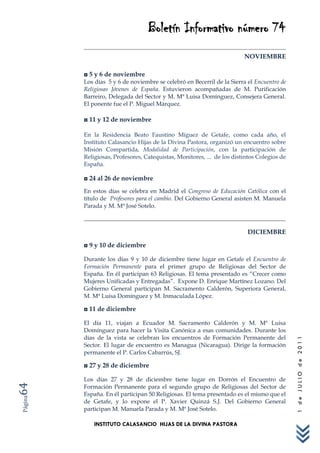 Boletín Informativo número 74
                                                                        NOVIEMBRE

         ◘ 5 y 6 de noviembre
         Los días 5 y 6 de noviembre se celebró en Becerril de la Sierra el Encuentro de
         Religiosas Jóvenes de España. Estuvieron acompañadas de M. Purificación
         Barreiro, Delegada del Sector y M. Mª Luisa Domínguez, Consejera General.
         El ponente fue el P. Miguel Márquez.

         ◘ 11 y 12 de noviembre

         En la Residencia Beato Faustino Míguez de Getafe, como cada año, el
         Instituto Calasancio Hijas de la Divina Pastora, organizó un encuentro sobre
         Misión Compartida, Modalidad de Participación, con la participación de
         Religiosas, Profesores, Catequistas, Monitores, ... de los distintos Colegios de
         España.

         ◘ 24 al 26 de noviembre
         En estos días se celebra en Madrid el Congreso de Educación Católica con el
         título de Profesores para el cambio. Del Gobierno General asisten M. Manuela
         Parada y M. Mª José Sotelo.



                                                                         DICIEMBRE

         ◘ 9 y 10 de diciembre

         Durante los días 9 y 10 de diciembre tiene lugar en Getafe el Encuentro de
         Formación Permanente para el primer grupo de Religiosas del Sector de
         España. En él participan 63 Religiosas. El tema presentado es “Crecer como
         Mujeres Unificadas y Entregadas”. Expone D. Enrique Martínez Lozano. Del
         Gobierno General participan M. Sacramento Calderón, Superiora General,
         M. Mª Luisa Domínguez y M. Inmaculada López.

         ◘ 11 de diciembre

         El día 11, viajan a Ecuador M. Sacramento Calderón y M. Mª Luisa
         Domínguez para hacer la Visita Canónica a esas comunidades. Durante los
         días de la vista se celebran los encuentros de Formación Permanente del
                                                                                            1 de JULIO de 2011




         Sector. El lugar de encuentro es Managua (Nicaragua). Dirige la formación
         permanente el P. Carlos Cabarrús, SJ.

         ◘ 27 y 28 de diciembre

         Los días 27 y 28 de diciembre tiene lugar en Dorrón el Encuentro de
64




         Formación Permanente para el segundo grupo de Religiosas del Sector de
         España. En él participan 50 Religiosas. El tema presentado es el mismo que el
Página




         de Getafe, y lo expone el P. Xavier Quinzá S.J. Del Gobierno General
         participan M. Manuela Parada y M. Mª José Sotelo.

             INSTITUTO CALASANCIO HIJAS DE LA DIVINA PASTORA
 