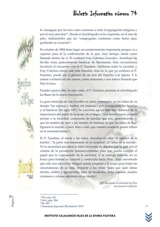 Boletín Informativo número 74

         le consagran por los tres votos comunes a toda Congregación religiosa y
         por el suyo peculiar"1. Desde el Arzobispado se les responde, en el mes de
         julio, indicándoles que las "congregadas continúen como hasta aquí,
         probando su vocación"2.

         En octubre de 1884 tiene lugar un acontecimiento importante porque va a
         suponer para él la confirmación de lo que, hace tiempo, siente como
         llamada dentro de sí. El cardenal Fray Ceferino González, Arzobispo de
         Sevilla visita pastoralmente Sanlúcar de Barrameda. Esta circunstancia
         favoreció el encuentro con el P. Faustino. Hablaron sobre la escuelita y
         Fray Ceferino intuye que esta humilde obra en la que ya colabora el P.
         Faustino, puede ser el germen de un don del Espíritu a la Iglesia. Y le
         anima a tomarla en sus manos, como respuesta a una nueva llamada que
         Dios le hace.

         Pasados quince días de esta visita, el P. Faustino presenta al Arzobispado
         las Bases de la nueva Asociación.

         La gran intuición de este hombre es saber contemplar en las niñas de su
         tiempo "las esposas y madres del mañana y por consiguiente las familias
         y el Sanlúcar del siglo XX"3. Se convierte en un auténtico defensor de la
         importancia del papel de la mujer en el hogar. "Qué beneficios no podréis
         prestar a la sociedad, compuesta de familias que son, generalmente, lo
         que las madres de ayer y las madres de mañana, lo que las niñas de hoy;
         figuraos lo mucho o poco, bien o mal, que vuestra conducta puede influir
         en la sociedad futura"4.

         El P. Faustino, al mirar a las niñas, descubre en ellas "al apóstol de la
         familia", "la parte más interesante de la sociedad", el "alma de la familia".
         Ve la necesidad que tiene la niñez femenina de alguien que le guíe por el
         camino de la promoción humano-cristiana, para que pueda cumplir el
         papel que le corresponde en la sociedad. Y se entrega saliendo en su
         busca para formar su corazón y conducirla hacia Dios. Está convencido
         que sólo una educación integral puede preparar a la mujer para todas las
         circunstancias de la vida, preparar a las niñas "para que sean almas
                                                                                            1 de JULIO de 2011




         dóciles, nobles y agradecidas, hijas de bendición, fieles esposas, madres
         cristianas y celosos apóstoles en su familia".

                                                        Cfr. Buscando la voluntad de Dios
                                                                    Sacramento Calderón
7




         1   PSV, pág. 263
Página




         2 Ibid., pág. 266
         3 Ep. 201.
         4 Testamento Espiritual (TE) Madrid 1979




               INSTITUTO CALASANCIO HIJAS DE LA DIVINA PASTORA
 