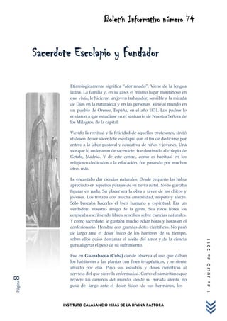 Boletín Informativo número 74


         Sacerdote Escolapio y Fundador

                   Etimológicamente significa “afortunado”. Viene de la lengua
                   latina. La familia y, en su caso, el mismo lugar montañoso en
                   que vivía, le hicieron un joven trabajador, sensible a la mirada
                   de Dios en la naturaleza y en las personas. Vino al mundo en
                   un pueblo de Orense, España, en el año 1831. Los padres lo
                   enviaron a que estudiase en el santuario de Nuestra Señora de
                   los Milagros, de la capital.

                   Viendo la rectitud y la felicidad de aquellos profesores, sintió
                   el deseo de ser sacerdote escolapio con el fin de dedicarse por
                   entero a la labor pastoral y educativa de niños y jóvenes. Una
                   vez que lo ordenaron de sacerdote, fue destinado al colegio de
                   Getafe, Madrid. Y de este centro, como es habitual en los
                   religiosos dedicados a la educación, fue pasando por muchos
                   otros más.

                   Le encantaba dar ciencias naturales. Desde pequeño las había
                   apreciado en aquellos parajes de su tierra natal. No le gustaba
                   figurar en nada. Su placer era la obra a favor de los chicos y
                   jóvenes. Los trataba con mucha amabilidad, respeto y afecto.
                   Sólo buscaba hacerles el bien humano y espiritual. Era un
                   verdadero maestro amigo de la gente. Sus ratos libres los
                   empleaba escribiendo libros sencillos sobre ciencias naturales.
                   Y como sacerdote, le gustaba mucho echar horas y horas en el
                   confesionario. Hombre con grandes dotes científicas. No pasó
                   de largo ante el dolor físico de los hombres de su tiempo,
                   sobre ellos quiso derramar el aceite del amor y de la ciencia
                                                                                      1 de JULIO de 2011




                   para aligerar el peso de su sufrimiento.

                   Fue en Guanabacoa (Cuba) donde observa el uso que daban
                   los habitantes a las plantas con fines terapéuticos, y se siente
                   atraído por ello. Puso sus estudios y dotes científicas al
                   servicio del que sufre la enfermedad. Como el samaritano que
8




                   recorre los caminos del mundo, desde su mirada atenta, no
Página




                   pasa de largo ante el dolor físico de sus hermanos, los



                INSTITUTO CALASANCIO HIJAS DE LA DIVINA PASTORA
 