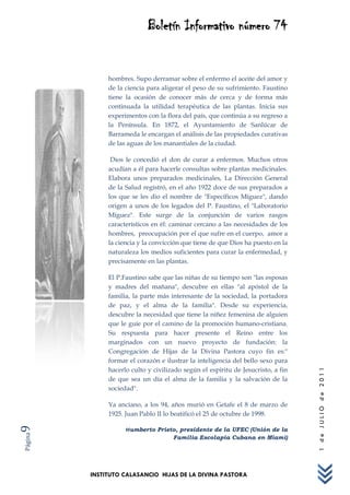 Boletín Informativo número 74


              hombres. Supo derramar sobre el enfermo el aceite del amor y
              de la ciencia para aligerar el peso de su sufrimiento. Faustino
              tiene la ocasión de conocer más de cerca y de forma más
              continuada la utilidad terapéutica de las plantas. Inicia sus
              experimentos con la flora del país, que continúa a su regreso a
              la Península. En 1872, el Ayuntamiento de Sanlúcar de
              Barrameda le encargan el análisis de las propiedades curativas
              de las aguas de los manantiales de la ciudad.

               Dios le concedió el don de curar a enfermos. Muchos otros
              acudían a él para hacerle consultas sobre plantas medicinales.
              Elabora unos preparados medicinales, La Dirección General
              de la Salud registró, en el año 1922 doce de sus preparados a
              los que se les dio el nombre de "Específicos Míguez", dando
              origen a unos de los legados del P. Faustino, el "Laboratorio
              Míguez". Este surge de la conjunción de varios rasgos
              característicos en él: caminar cercano a las necesidades de los
              hombres, preocupación por el que sufre en el cuerpo, amor a
              la ciencia y la convicción que tiene de que Dios ha puesto en la
              naturaleza los medios suficientes para curar la enfermedad, y
              precisamente en las plantas.

              El P.Faustino sabe que las niñas de su tiempo son "las esposas
              y madres del mañana", descubre en ellas "al apóstol de la
              familia, la parte más interesante de la sociedad, la portadora
              de paz, y el alma de la familia". Desde su experiencia,
              descubre la necesidad que tiene la niñez femenina de alguien
              que le guíe por el camino de la promoción humano-cristiana.
              Su respuesta para hacer presente el Reino entre los
              marginados con un nuevo proyecto de fundación: la
              Congregación de Hijas de la Divina Pastora cuyo fin es:"
              formar el corazón e ilustrar la inteligencia del bello sexo para
              hacerlo culto y civilizado según el espíritu de Jesucristo, a fin
                                                                                  1 de JULIO de 2011




              de que sea un día el alma de la familia y la salvación de la
              sociedad".

              Ya anciano, a los 94, años murió en Getafe el 8 de marzo de
              1925. Juan Pablo II lo beatificó el 25 de octubre de 1998.
9




                    Humberto Prieto, presidente de la UFEC (Unión de la
Página




                                     Familia Escolapia Cubana en Miami)




         INSTITUTO CALASANCIO HIJAS DE LA DIVINA PASTORA
 
