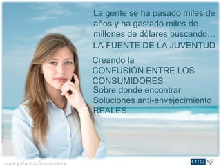 www.goforyourbusiness.euwww.goforyourbusiness.eu
A GLOBAL MOVEMENT
By 2015 alone, the anti-aging
industry will grow by:
73% in Europe
76% in the U.S.
72% in Japan
82% in Asia/Pacific
Sobre donde encontrar
Soluciones anti-envejecimiento
REALES
Creando la
CONFUSIÓN ENTRE LOS
CONSUMIDORES
LA FUENTE DE LA JUVENTUD
La gente se ha pasado miles de
años y ha gastado miles de
millones de dólares buscando…
 