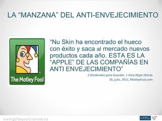 www.goforyourbusiness.euwww.goforyourbusiness.eu
“Nu Skin ha encontrado el hueco
con éxito y saca al mercado nuevos
productos cada año. ESTA ES LA
“APPLE” DE LAS COMPAÑÍAS EN
ANTI ENVEJECIMIENTO”
2 Dividendos para Guardar, 1 Para Dejar Detrás
26, julio, 2011, MotleyFool.com
LA “MANZANA” DEL ANTI-ENVEJECIMIENTO
 