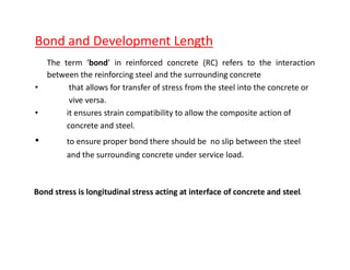 Bond and Development Length
The term bond in reinforced concrete (RC) refers to the interaction
between the reinforcing steel and the surrounding concrete
that allows for transfer of stress from the steel into the concrete or
vive versa.
it ensures strain compatibility to allow the composite action of
concrete and steel.
to ensure proper bond there should be no slip between the steel
and the surrounding concrete under service load.
Bond stress is longitudinal stress acting at interface of concrete and steel.
 