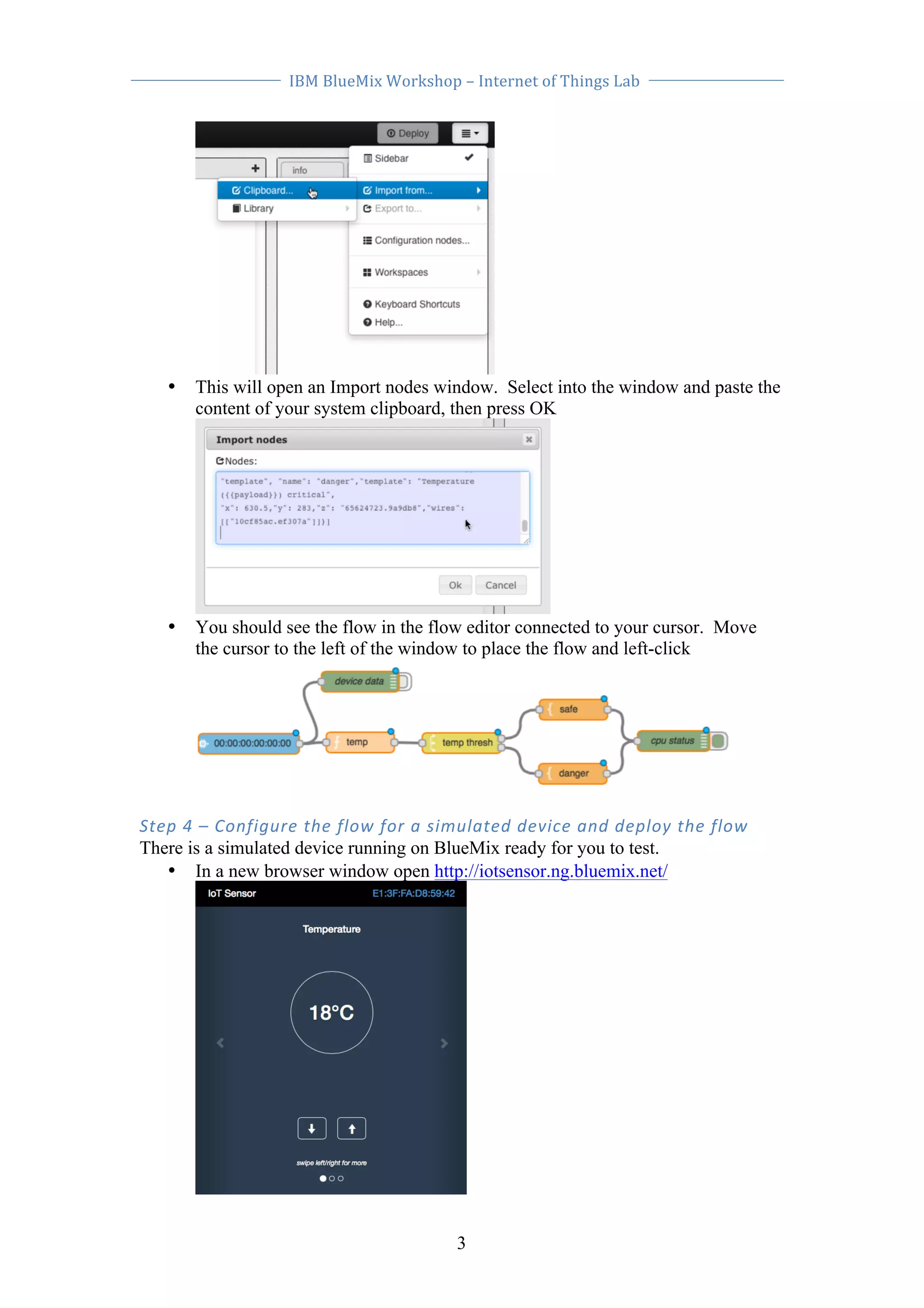 IBM 
BlueMix 
Workshop 
– 
Internet 
of 
Things 
Lab 
• This will open an Import nodes window. Select into the window and paste the 
content of your system clipboard, then press OK 
• You should see the flow in the flow editor connected to your cursor. Move 
the cursor to the left of the window to place the flow and left-click 
Step 
4 
– 
Configure 
the 
flow 
for 
a 
simulated 
device 
and 
deploy 
the 
flow 
There is a simulated device running on BlueMix ready for you to test. 
• In a new browser window open http://iotsensor.ng.bluemix.net/ 
3 
 